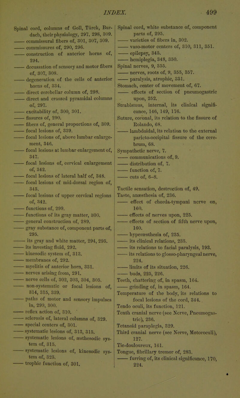 Spinal cord, columns of Goll, Tiirclc, Bur- dach, their physiology, 297, 298, 309. commissural fibers of, 301, 307, 309. commissures of, 290, 296. construction of anterior horns of, 294. decussation of sensory and motor fibers of, 307, 308. degeneration of the cells of anterior horns of, 334, direct cerebellar column of, 298. direct and crossed pyramidal columns of, 297. excitability of, 300, 301. fissures of, 290. fibers of, general proportions of, 809. focal lesions of, 339. focal lesions of, above lumbar enlarge- ment, 346. focal lesions at lumbar enlargement of, 347. focal lesions of, cervical enlargement of, 342. focal lesions of lateral half of, 348. focal lesions of mid-dorsal region of, 345. focal lesions of upper cervical regions of, 342. functions of, 299. functions of its gray matter, 300. general construction of, 289. gray substance of, component parts of, 295. its gray and white matter, 294, 295. its investing fluid, 292. kincsodic system of, 313. membranes of, 292. myelitis of anterior horn, 331. nerves arising from, 291. nerve cells of, 302, 303, 304, 305. non-systematic or focal lesions of, 314, 315, 339. paths of motor and sensory impulses in, 299, 300. reflex action of, 310. sclerosis of, lateral columns of, 329. special centers of, 301. systematic lesions of, 313, 315. systematic lesions of, aesthesodic sys- tem of, 315. systematic lesions of, kinesodic sys- tem of, 325. trophic function of, 301. Spinal cord, white substance of, component parts of, 295. varieties of fibers in, 302. vaso-motor centers of, 310, 311, 351. epilepsy, 345. hemiplegia, 348, 350. Spinal nerves, 9, 355. nerves, roots of, 9, 355, 357. paralysis, atrophic, 331. Stomach, center of movement of, 67. efPccts of section of pneumogastric upon, 252. Strabismus, internal, its clinical signifi- cance, 146, 149, 176. Suture, coronal, its relation to the fissure of Rolando, 68. lambdoidal, its relation to the external paricto-occipital fissure of the cere- brum, 68. Sympathetic nerve, 7. communications of, 9. distribution of, 7. function of, 7. cuts of, 6-8. Tactile sensation, destruction of, 49. Taste, anaesthesia of, 236. effect of chorda-tympani nerve on, 160. effects of nerves upon, 225. effects of section of fifth nerve upon, 160. hyperjBsthesia of, 235. its clinical relations, 235. its relations to facial paralysis, 193. its relations to glosso-pharyngeal nerve, 224. limits of its situation, 226. buds, 225, 226. Teeth, chattering of, in spasm, 164. grinding of, in spasm, 164. Temperature of the body, its relations to focal lesions of the cord, 344. Tendo oculi, its function, 121. Tenth cranial nerve (see Nerve, Pneumogas- tric), 236. Tetanoid paraplegia, 329. Third cranial nerve (see Nerve, Motoroculi), 127. Tic-doulourcnx, 161. Tongue, fibrillary tremor of, 283. furring of, its clinical significance, 170, 224.