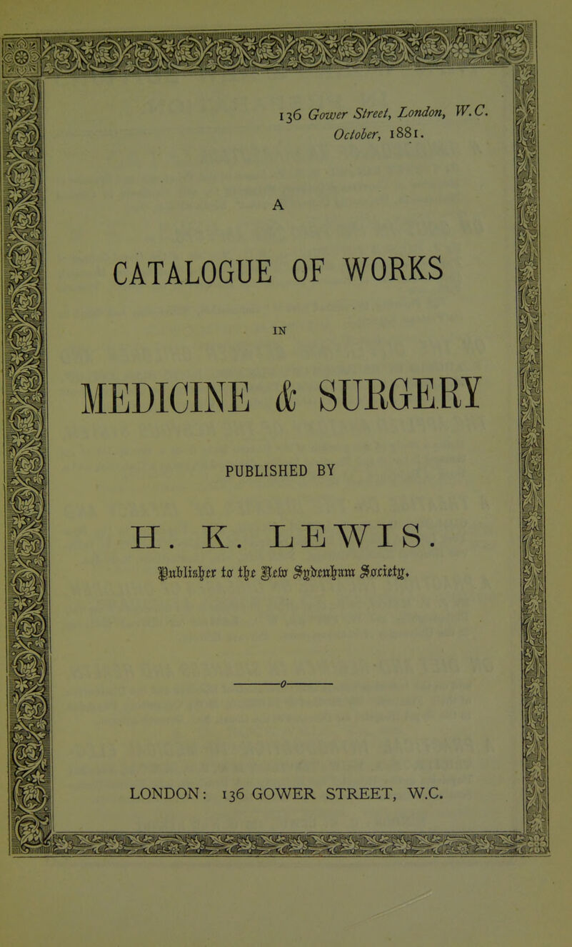 ^ ^.1 136 Gower Street, London, W.C. October, 1881. CATALOGUE OF WORKS IN MEDICINE * SURGERY PUBLISHED BY H. K. LEWIS LONDON: 136 GOWER STREET, W.C. LI ^1