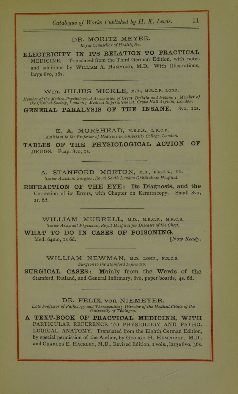DR. MORITZ MEYER. Royal Counsellor of Health, &c. ELECTKICITY IN ITS RELATION TO PRACTICAL MEDICINE. Translated from the Third German Edition, with notes and additions by William A. Hammond, M.D. With Illustrations, large 8vo, i8s. Wm. JULIUS MICKLE, m.d., m.r.c.p. lond. Member of the Medico-Psychological A ssociation of Great Britain and Ireland ; Member of the Clinical Society, London ; Medical Superintendent, Grove Hall Asylum, London. GENERAL PARALYSIS OP THE INSANE. 8vo, los. E. A. MORSHEAD, m.r.c.s., l.r.c.p. Assistant to the Professor of Medicine in University College, London. TABLES OP THE PHYSIOLOGICAL ACTION OP DRUGS. Fcap. Svo, is. A. STANFORD MORTON, m.b., f.r.c.s., ed. Senior Assistant Surgeon, Royal South London Ophthalmic Hospital. REFRACTION OP THE EYE: Its Diagnosis, and the Correction of its Errors, with Chapter on Keratoscopy. Small Svo, 25. 6d. WILLIAM MURRELL, m.d., m.r.c.p., m.r.cs. Senior Assistant Physician, Royal Hospital for Diseases of the Chest. WHAT TO DO IN CASES OP POISONING. Med. 64mo, is 6d. [iVoze/ Ready. WILLIAM NEWMAN, m.d. lond., f.r.c.s. Surgeon to the Stamford Infirmary. SURGICAL CASES: Mainly from the Wards of the Stamford, Rutland, and General Infirmary, Svo, paper boards, 4s. 6d. DR. FELIX von NIEMEYER. Late Professor of Pathology and Therapeutics; Director of the Medical Clinic of the University of Tiibingen. A TEXT-BOOK OP PRACTICAL MEDICINE, WITH PARTICULAR REFERENCE TO PHYSIOLOGY AND PATHO- LOGICAL ANATOMY. Translated from the Eighth German Edition, by special permission of the Author, by George H. Humphrey, M.D., and Charles E. Hackley, M.D., Revised Edition, 2 vols., large Svo, 36s.