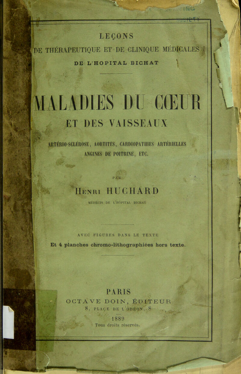 —— H leçons ;| [ de thérapeutique et de CLINIQUE MÉDICALES I DE L'HOPITAL BIGHAT MALADIES DU CŒUR ET DES VAISSEAUX ARTÉRIO SCLÉROSE, AORTITES, CARDIOPATHIES ARTÉRIELLES ANGINES DE POITRINE, ETC. PA'K Henri HUCHARD MÉDECIN DE t.'nÔPITAI. BICHAT. ) AVEC FIGURES DANS LE TEXTE ! Et 4 planches chromo-lithographiées hors texte. ■ \Jfm PARIS OCTAVE DOIN, ÉDITEUR 8, PLAÇE DE L'ODÉGiN, 8 . 1889 ^^ÊÊ ^ Tous droits