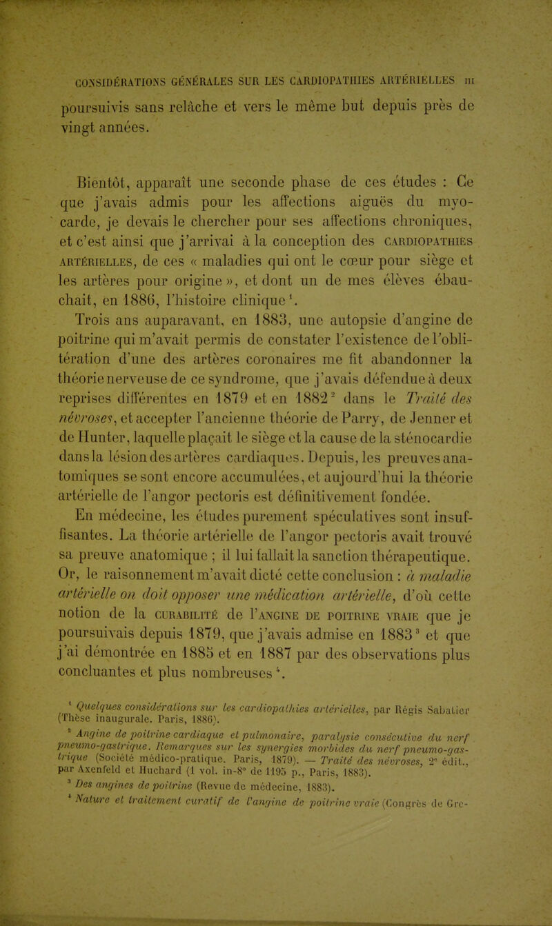 poursuivis sans relâche et vers le môme but depuis près de vingt années. Bientôt, apparaît une seconde phase de ces études : Ce que j'avais admis pour les affections aiguës du myo- carde, je devais le chercher pour ses affections chroniques, et c'est ainsi que j'arrivai à la conception des cardiopathies artérielles, de ces « maladies qui ont le cœur pour siège et les artères pour origine», et dont un de mes élèves ébau- chait, en 1886, l'histoire clinique1. Trois ans auparavant, en 1883, une autopsie d'angine de poitrine qui m'avait permis de constater l'existence de l'obli- tération d'une des artères coronaires me fit abandonner la théorie nerveuse de ce syndrome, que j'avais défendue à deux reprises différentes en 1879 et en 18822 dans le Traité des névroses, et accepter l'ancienne théorie de Parry, de Jenner et de Hunter, laquelle plaçait le siège et la cause de la sténocardie dans la lésion des artères cardiaques. Depuis, les preuvesana- tomiques se sont encore accumulées, et aujourd'hui la théorie artérielle de Fangor pectoris est définitivement fondée. En médecine, les études purement spéculatives sont insuf- fisantes. La théorie artérielle de l'angor pectoris avait trouvé sa preuve anatomique ; il lui fallait la sanction thérapeutique. Or, le raisonnement m'avait dicté cette conclusion : à maladie artérielle on doit opposer une médication artérielle, d'où cette notion de la curabilité de F angine de poitrine vraie que je poursuivais depuis 1879, que j'avais admise en 18833 et que j'ai démontrée en 1885 et en 1887 par des observations plus concluantes et plus nombreuses4. 1 Quelques considérations sur les cardiopathies artérielles, par Régis Sabalicr (Thèse inaugurale. Paris, 1886). * Angine de poitrine cardiaque et pulmonaire, paralysie consécutive du nerf pneumo-gaslrique. Remarques sur les synergies morbides du nerf pneumogas- trique (Société médico-pratique. Paris, 1879). — Traité des névroses, 2 édit., par Axenfeld et Huchard (1 vol. in-8° de 1195 p., Paris, 1883). 3 Des angines de poitrine (Revue de médecine, 1883). * Nature et traitement curatif de l'angine de poitrine vraie (Congrès de Grc-