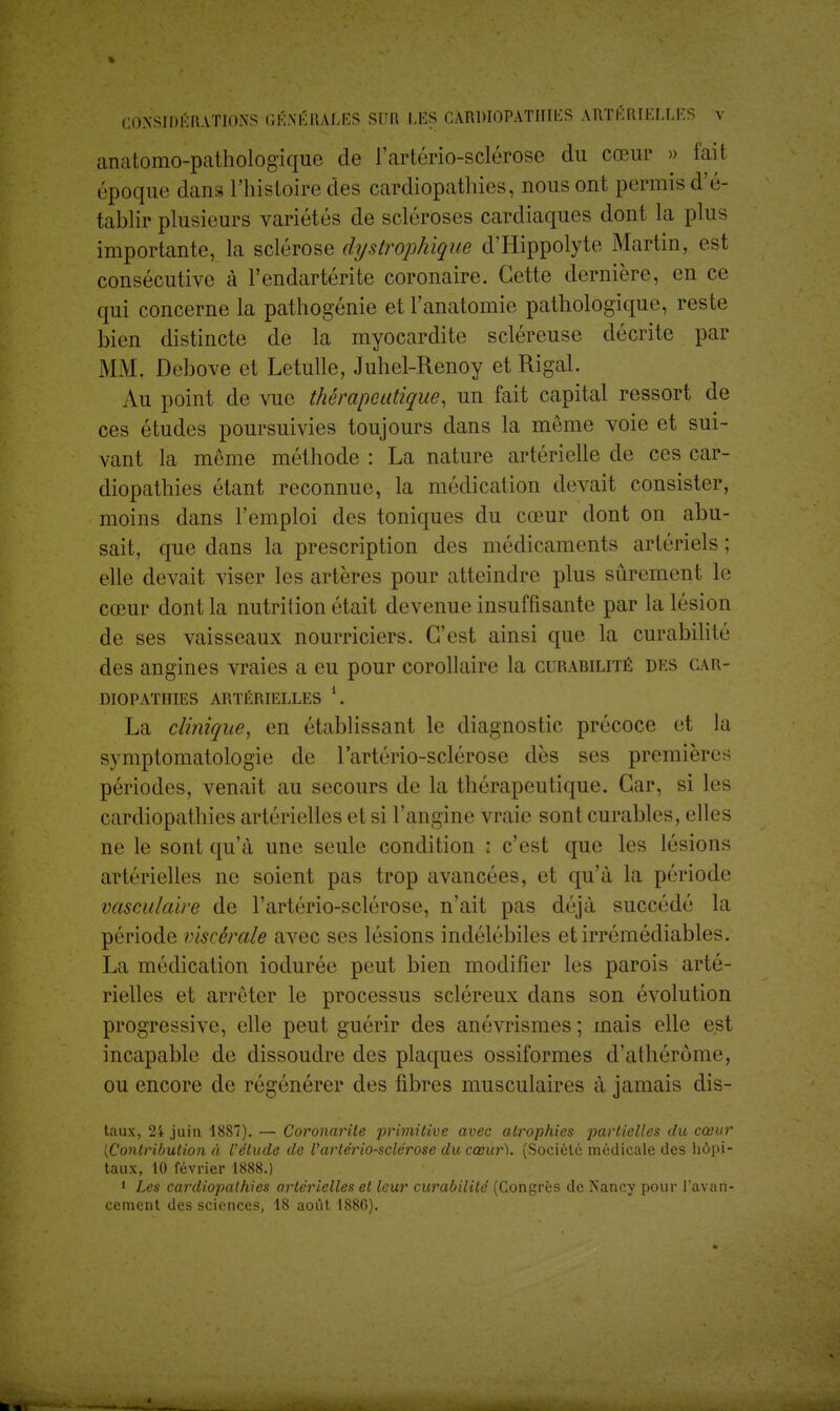 anatomo-pathologique de l'artério-sclérose du cœur » fait époque dans l'histoire des cardiopathies, nous ont permis d'é- tablir plusieurs variétés de scléroses cardiaques dont la plus importante, la sclérose dystrophique d'Hippolyte Martin, est consécutive à l'endartérite coronaire. Cette dernière, en ce qui concerne la pathogénie et l'anatomie pathologique, reste bien distincte de la myocardite scléreuse décrite par MM, Debove et Letulle, Juhel-Renoy etRigal. Au point de vue thérapeutique, un fait capital ressort de ces études poursuivies toujours dans la même voie et sui- vant la môme méthode : La nature artérielle de ces car- diopathies étant reconnue, la médication devait consister, moins dans l'emploi des toniques du cœur dont on abu- sait, que dans la prescription des médicaments artériels ; elle devait viser les artères pour atteindre plus sûrement le cœur dont la nutrition était devenue insuffisante par la lésion de ses vaisseaux nourriciers. C'est ainsi que la curabilité des angines vraies a eu pour corollaire la curabilité des car- diopathies ARTÉRIELLES *. La clinique, en établissant le diagnostic précoce et la symptomatologie de l'artério-sclérose dès ses premières périodes, venait au secours de la thérapeutique. Car, si les cardiopathies artérielles et si l'angine vraie sont curables, elles ne le sont qu'à une seule condition : c'est que les lésions artérielles ne soient pas trop avancées, et qu'à la période vasculaire de l'artério-sclérose, n'ait pas déjà succédé la période viscérale avec ses lésions indélébiles et irrémédiables. La médication iodurée peut bien modifier les parois arté- rielles et arrêter le processus scléreux dans son évolution progressive, elle peut guérir des anévrismes ; mais elle est incapable de dissoudre des plaques ossiformes d'athérôme, ou encore de régénérer des fibres musculaires à jamais dis- taux, 24 juin 1887). — Coronarite primitive avec atrophies partielles du cœur [Contribution à l'élude de Vartériosclérose du cœur). (Société médicale des hôpi- taux, 10 février 1888.) 1 Les cardiopathies artérielles et leur curabilité (Congrès de Nancy pour l'avan- cement des sciences, 18 août 1880).