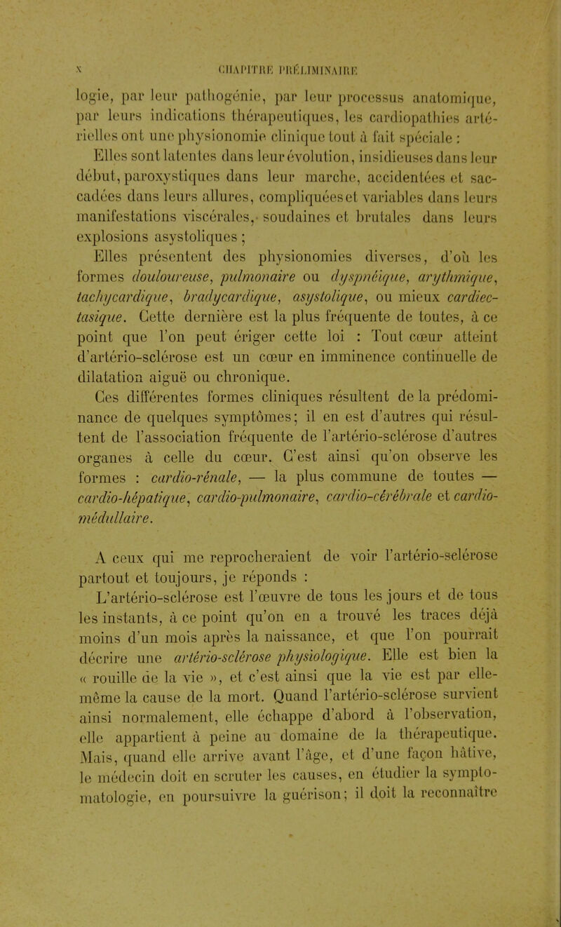 logie, par leur pathogénie, par leur processus anatomique, par leurs indications thérapeutiques, les cardiopathies arté- rielles ont une physionomie clinique tout à fait spéciale : Elles sont lui en les dans leur évolution, insidieuses dans leur début, paroxystiques dans leur marche, accidentées cl, sac- cadres dans leurs allures, compliquéesel variables dans leurs manifestations viscérales, soudaines et brutales dans leurs explosions asystoliques ; Elles présentent des physionomies diverses, d'où les formes douloureuse, pulmonaire ou dyspnèique, arythmique, tachy car clique, bradycardique, asystolique, ou mieux cardiec- tasique. Cette dernière est la plus fréquente de toutes, à ce point que l'on peut ériger cette loi : Tout cœur atteinl d'artério-sclérose est un cœur en imminence continuelle de dilatation aiguë ou chronique. Ces différentes formes cliniques résultent de la prédomi- nance de quelques symptômes; il en est d'autres qui résul- tent de l'association fréquente de l'artério-sclérose d'autres organes à celle du cœur. C'est ainsi qu'on observe les formes : cardio-rénale, — la plus commune de toutes — cardio-hépatique, cardio-pulmonaire, cardio-cérébrale et cardio- médullaire. A ceux qui me reprocheraient de voir l'artério-selérose partout et toujours, je réponds : L'artério-sclérose est l'œuvre de tous les jours et de tous les instants, à ce point qu'on en a trouvé les traces déjà moins d'un mois après la naissance, et que l'on pourrait décrire une artériosclérose physiologique. Elle est bien la « rouille de la vie », et c'est ainsi que la vie est par elle- même la cause de la mort. Quand l'artério-sclérose survient ainsi normalement, elle échappe d'abord à l'observation, elle appartient à peine au domaine de la thérapeutique. Mais, quand elle arrive avant l'âge, et d'une façon hâtive, le médecin doit en scruter les causes, en étudier la sympto- matologie, en poursuivre la guérison; il doit la reconnaître