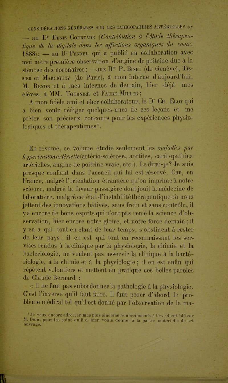 — au D1 Denis Courtade {Contribution à l'étude thérapeu- tique de la digitale dans les affections organiques du cœur, 1888); — au Dr Pennel qui a publié en collaboration avec moi notre première observation d'angine de poitrine due à la sténose des coronaires; —aux Drs P. Binet (de Genève), Tis- sier et Marciguey (de Paris), à mon interne d'aujourd'hui, M. Renon et à mes internes de demain, hier déjà mes élèves, à MAL Tournier et Fadre-Miller; A mon fidèle ami et cher collaborateur, le Dr Ch. ELOYqui a bien voulu rédiger quelques-unes de ces leçons et me prêter son précieux concours pour les expériences physio- logiques et thérapeutiques1. En résumé, ce volume étudie seulement, les maladies par hypertension artérielle (cLYtério-sclérose, aortites, cardiopathies artérielles, angine de poitrine vraie, etc.). Ledirai-je? Je suis presque confiant dans l'accueil qui lui est réservé. Car, en France, malgré l'orientation étrangère qu'on imprime à notre science, malgré la faveur passagère dont jouit la médecine de laboratoire, malgré cet état d'instabilité thérapeutique où nous jettent des innovations hâtives, sans frein et sans contrôle, il y a encore de bons esprits qui n'ont pas renié la science d'ob- servation, hier encore notre gloire, et notre force demain ; il y en a qui, tout en étant de leur temps, s'obstinent à rester de leur pays ; il en est qui tout en reconnaissant les ser- vices rendus à la clinique par la physiologie, la chimie et la bactériologie, ne veulent pas asservir la clinique à la bacté- riologie, à la chimie et à la physiologie ; il en est enfin qui répètent volontiers et mettent en pratique ces belles paroles de Claude Bernard : « Il ne faut pas subordonner la pathologie à la physiologie. C'est l'inverse qu'il faut faire. Il faut poser d'abord le pro- blème médical tel qu'il est donné par l'observation de la ma- 1 .le veux encore adresser mes plus sincères remerciements à l'excellent éditeur M. Doin, pour les soins qu'il a bien voulu donner à la partie matérielle de cet ouvrage.