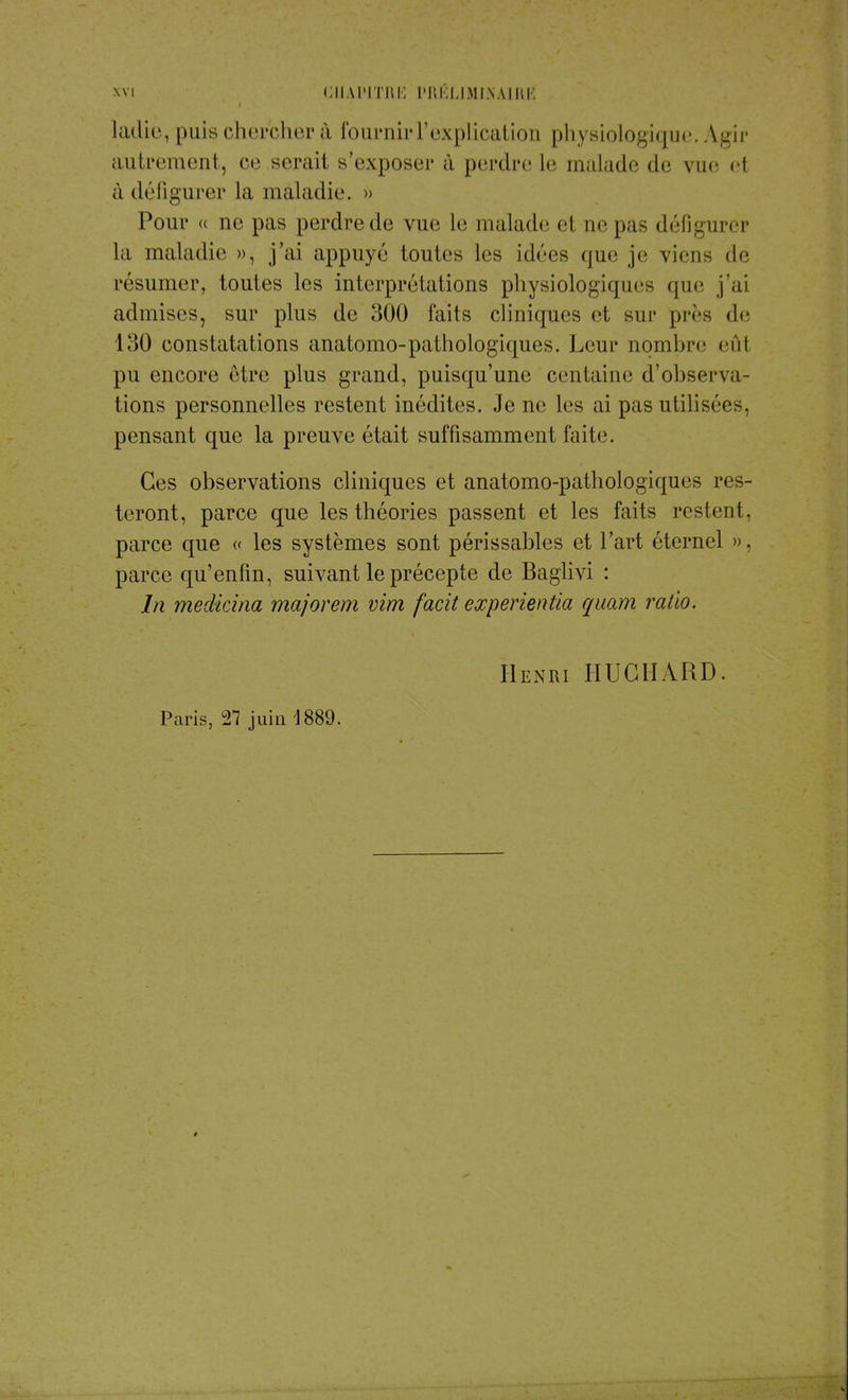 ladie, puis chercher à fournir Y explication physiologique. Agir autrement, ce serait s'exposer à perdre le malade de vue i I à défigurer la maladie. » Pour « ne pas perdrede vue le malade el ae pas défigurer la maladie », j'ai appuyé toutes les idées que je viens de résumer, toutes les interprétations physiologiques que j'ai admises, sur plus de 300 faits cliniques et sur près de loO constatations anatomo-pathologiques. Leur noml>re eût pu encore être plus grand, puisqu'une centaine d'observa- tions personnelles restent inédites. Je ne les ai pas utilisées, pensant que la preuve était suffisamment faite. Ces observations cliniques et anatomo-pathologiques res- teront, parce que les théories passent et les faits restent, parce que « les systèmes sont périssables et l'art éternel », parce qu'enfin, suivant le précepte de Baglivi : In medicina majorera vira facit experientia quam ratio. Henri HUCHARD. Paris, 27 juin 1889.