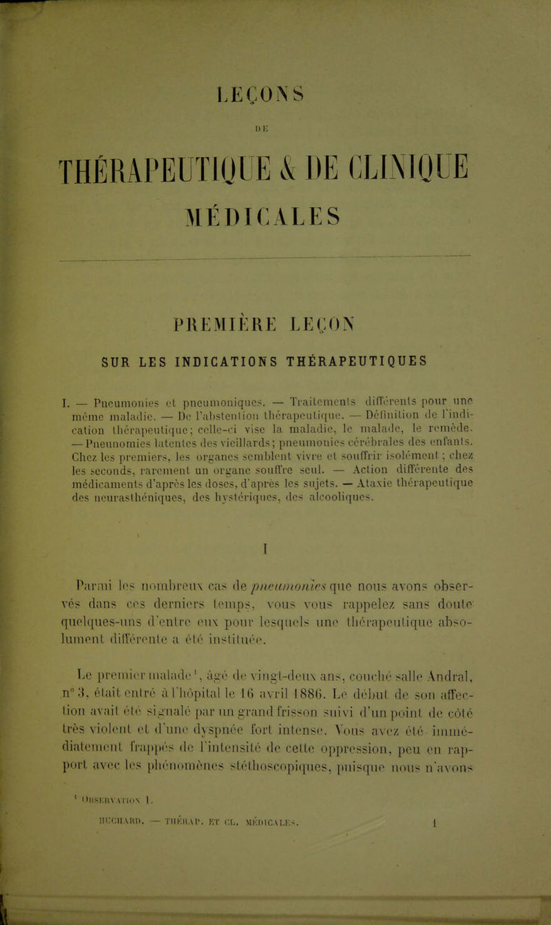 LEÇONS DE MÉDICALES PREMIERE LEÇON SUR LES INDICATIONS THÉRAPEUTIQUES I. _ Pneumonies et pneumoniques. — Trailements différents pour une même maladie. — De l'abstention thérapeutique. — Définition de l'indi- cation thérapeutique; cclle-ei vise la maladie, le malade, le remède. — Pneunomies latentes des vieillards; pneumonies cérébrales des enfants. Chez les premiers, les organes semblent vivre et souffrir isolément ; chez les seconds, rarement un organe souffre seul. — Action différente des médicaments d'après les doses, d'après les sujets. — Ataxie thérapeutique des neurasthéniques, des hystériques, des alcooliques. I Parmi les nombreux cas de pneumoiùrs que nous avons obser- vés dans ces derniers temps, vous vous rappelez sans doute quelques-uns d'entre eux pour lesquels une thérapeutique abso- lument différente a été instituée. Le premier malade', âgé de vingt-deux ans, couché salle Andral, n°3, étail entré à l'hôpital I»' 16 avril L886. Lé débul de son affec- tion avait été signalé par mi grand frisson suivi d'un point de côté très violent et d'une d\spnée Tort intense. Vous ave/ été immé- diatement frappés de l'intensité de cette oppression, peu en rap- port avec les phénomènes stélhoscopiques, puisque noUS n'avons 1 l tUSERV VTlnN I. [ICCIIARD.