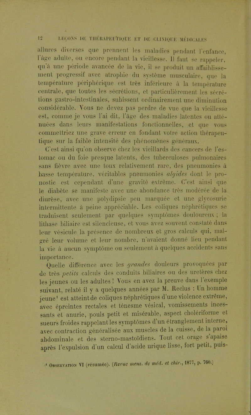 allures diverses que prennent les maladies pendant l'enfance, l'âge adulte, on encore pendant la vieillesse. Il faut se rappeler, qu'à une période avancée de la vie, il se produit un affaiblisse- ment progressif avec atrophie du système musculaire, que la température périphérique est très inférieure à la température centrale, que toutes les sécrétions, et particulièrement les sécré- tions gastro-intestinales, subissent ordinairement une diminution considérable. Vous ne devez pas perdre de vue que la vieillesse est, connue je vous l'ai dit, l'âge des maladies latentes ou atté- nuées dans leurs manifestations fonctionnelles, et que vous commettriez une grave erreur en fondant votre action thérapeu- tique sur la faible intensité des phénomènes généraux. C'est ainsi qu'on observe chez les vieillards des cancers de l'es- tomac ou du foie presque latents, des tuberculoses pulmonaires sans fièvre avec une toux relativement rare, des pneumonies à basse température, véritables pneumonies ahjides dont le pro- nostic est cependant d'une gravité extrême. C'est ainsi que le diabète se manifeste avec une abondance très modérée de la diurèse, avec une polydipsie peu marquée et une glycosurie intermittente à peine appréciable. Les coliques néphrétiques se traduisent seulement par quelques symptômes douloureux ; la lilhase biliaire est silencieuse, et vous avez souvent constaté dans leur vésicule la présence de nombreux et gros calculs qui. mal- gré leur volume et leur nombre, n'avaient donné lieu pendant la vie à aucun symptôme ou seulement à quelques accidents sans importance. Quelle différence avec les grandes douleurs provoquées par de très petits calculs des conduits biliaires ou des uretères chez les jeunes ou les adultes ! Vous en avez la preuve dans l'exemple suivant, relaté il y a quelques années par M. Reclus : Un homme jeune1 est atteintde coliques néphrétiques d'une violence extrême, avec épreintes rectales et ténesme vésical, vomissements inces- sants et anurie, pouls petit et misérable, aspect cholériforme et sueurs froides rappelant les symptômes d'un étranglement interne, avec contraction généralisée aux muscles de la cuisse, de la paroi abdominale et des sterno-mastoïdiens. Tout cet orage s'apaise après l'expulsion d'un calcul d'acide urique lisse, fort petit, puis- -« Observation VI (résumée). {Revue mens, de mcd. et chir., 1877, p. 760.)