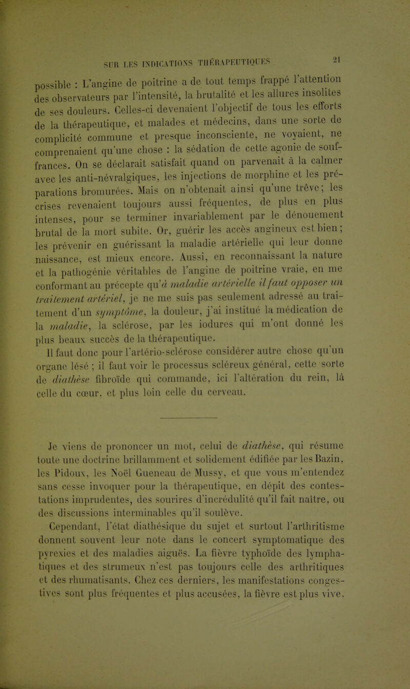 possible : L'angine de poitrine a de tout temps frappé l'attention des observateurs par l'intensité, la brutalité et les allures insolites de ses douleurs. Celles-ci devenaient l'objectif de tous les efforts de la thérapeutique, et malades et médecins, dans une sorte de complicité commune et presque inconsciente, ne voyaient, ne comprenaient qu'une chose : la sédation de cette agonie de souf- frances. On se déclarait satisfait quand on parvenait à la calmer avec les anti-névralgiques, les injections de morphine et les pré- parations bromurées. Mais on n'obtenait ainsi qu'une trêve; les crises revenaient toujours aussi fréquentes, de plus en plus intenses, pour se terminer invariablement par le dénouement brutal de la mort subite. Or, guérir les accès angineux est bien; les prévenir en guérissant la maladie artérielle qui leur donne naissance, est mieux encore. Aussi, en reconnaissant la nature et la pathogénie véritables de l'angine de poitrine vraie, en me conformant au précepte qu'« maladie artér ielle il faut opposer un traitement artériel, je ne me suis pas seulement adressé au trai- tement d'un symptôme, la douleur, j'ai institué la médication de la maladie, la sclérose, par les iodures qui m'ont donné les plus beaux succès de la thérapeutique. 11 faut donc pour l'artério-sclérose considérer autre chose qu'un organe lésé ; il faut voir le processus scléreux général, cette sorte de diathèse fibroïde qui commande, ici l'altération du rein, là celle du cœur, et plus loin celle du cerveau. Je viens de prononcer un mot, celui de diathèse, qui résume toute une doctrine brillamment et solidement édifiée par les Bazin, les Pidoux, les Noël Gueneau de Mussy, et que vous m'entendez sans cesse invoquer pour la thérapeutique, en dépit des contes- tations imprudentes, des sourires d'incrédulité qu'il fait naître, ou des discussions interminables qu'il soulève. Cependant, l'état diathésique du sujet et surtout l'arthritisme donnent souvent leur note dans le concert symptomatique des pyrexies et des maladies aiguës. La fièvre typhoïde des lympha- tiques i;t dos strumeux n'est pas toujours celle des arthritiques et des rhumatisants. Chez ces derniers, les manifestations conges- tives sont plus fréquentes et plus accusées, la fièvre est plus vive,
