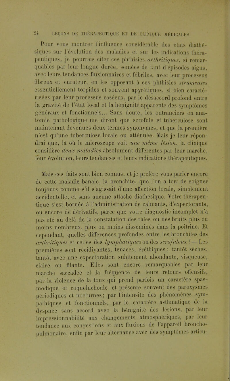 Pour vous montrer l'influence considérable des états diatlxé- siques sur l'évolution des maladies et sur les indications théra- peutiques, je pourrais citer ces pliLliisi<is arthritiques, si remar- quables par leur longue durée, semées de tant d'épisodes aigus, avec leurs tendances fluxionnaîres et fébriles, avec leur processus fibreux et curateur, en les opposant à ces phthisies strumeuses essentiellement torpides et souvent apyrétiqucs, si bien caracté- risées par leur processus caséeux, par le désaccord profond entre la gravité de L'état local et la bénignité apparente des symptômes généraux et fonctionnels... Sans doute, les outranciers en ana- tomie pathologique me diront que scrofule et tuberculose sont maintenant devenues deux termes synonymes, et que la première n'est qu'une tuberculose locale ou atténuée. Mais je leur répon- drai que, là où le microscope voit une même lésion, la clinique considère deux maladies absolument différentes par leur marche, leur évolution, leurs tendances et leurs indications thérapeutiques. Mais ces faits sont bien connus, et je préfère vous parler encore de cette maladie banale, la bronchite, que l'on a tort de soigner toujours comme s'il s'agissait d'une affection locale, simplement accidentelle, et sans aucune attache diathésique. Votre thérapeu- tique s'est bornée à l'administration de calmants, d'expectorants, ou encore de dérivatifs, parce que votre diagnostic incomplet n'a pas été au delà de la constatation des râles ou des bruits plus ou moins nombreux, plus ou moins disséminés dans la poitrine. Et cependant, quelles différences profondes entre les bronchites des arthritiques et celles des lymphatiques ou des scrofideux ! — Les premières sont récidivantes, tenaces, éréthiques ; tantôt sèches, tantôt avec une expectoration subitement abondante, visqueuse, claire ou filante. Elles sont encore remarquables par leur marche saccadée et la fréquence de leurs retours offensifs, par la violence de la toux qui prend parfois un caractère spas- modique et coqueluchoïde et présente souvent des paroxysmes périodiques et nocturnes ; par l'intensité des phénomènes sym- pathiques et fonctionnels, par le caractère asthmatique de la dyspnée sans accord avec la bénignité des lésions, par leur impressionnabilité aux changements atmosphériques, par leur tendance aux congestions el aux fluxions de l'appareil broncho- pulmonaire, enfin par leur alternance avec des symptômes articu-