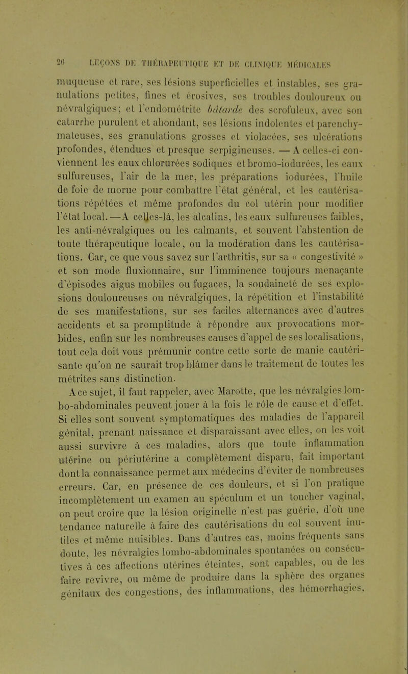 muqueuse et rare, ses lésions superficielles et instables, ses gra- nulations petites, fines et érosives, ses troubles douloureux ou névralgiques; et lendoniétrite bâtarde des scrofuleux, avec son catarrhe purulent et abondant, ses lésions indolentes et parenchy- mateuses, ses granulations grosses et violacées, ses ulcérations profondes, étendues et presque serpigïneuses. —A celles-ci con- viennent les eaux chlorurées sodiques etbromo-iodurées, les eaux sulfureuses, l'air de la mer, les préparations iodurées, l'huile de foie de morue pour combattre Tétai général, et les cautérisa- tions répétées et même profondes du col utérin pour modifier l'état local.—A celles-là, les alcalins, les eaux sulfureuses faibles, les anti-névralgiques ou les calmants, et souvent l'abstention de toute thérapeutique locale, ou la modération dans les cautérisa- tions. Car, ce que vous savez sur l'arthritis, sur sa « congestivité » et son mode fluxionnaire, sur l'imminence toujours menaçante d'épisodes aigus mobiles ou fugaces, la soudaineté de ses explo- sions douloureuses ou névralgiques, la répétition et l'instabilité de ses manifestations, sur ses faciles alternances avec d'autres accidents et sa promptitude à répondre aux provocations mor- bides, enfin sur les nombreuses causes d'appel de ses localisations, tout cela doit vous prémunir contre cette sorte de manie cautéri- sante qu'on ne saurait trop blâmer dans le traitement de toutes les métrites sans distinction. Ace sujet, il faut rappeler, avec Marotte, que les névralgies lom- bo-abdominales peuvent jouer à la fois le rôle de cause et d'effet. Si elles sont souvent symptomatiques des maladies de l'appareil génital, prenant naissance et disparaissant avec elles, on les voit aussi survivre à ces maladies, alors que toute inflammation utérine ou périutérine a complètement disparu, fait important dontla connaissance permet aux médecins d'éviter de nombreuses erreurs. Car, en présence de ces douleurs, et si l'on pratique incomplètement un examen au spéculum et un toucher vaginal, on peut croire que la lésion originelle n'est pas guérie, d'où une tendance naturelle à faire des cautérisations du col souvent inu- tiles et même nuisibles. Dans d'autres cas, moins fréquents sans doute, les névralgies lombo-abdominales spontanées ou consécu- tives à ces affections utérines éteintes, sont capables, ou de les faire revivre, ou môme de produire dans la sphère des organes génitaux des congestions, des inflammations, des hémorrhagies.