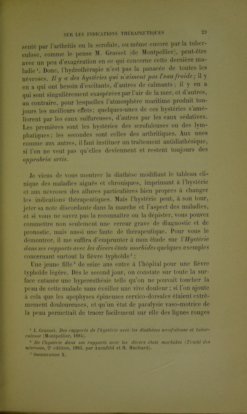 sente par l'arthritis ou la scrofule, ou même encore parla tuber- culose, comme le pense M. Grasset (de Montpellier), peut-être avec un peu d'exagération en ce qui concerne cette dernière ma- ladie1. Donc, l'hydrothérapie n'est pas la panacée de toutes les névroses. Il y a des hystéries qui n'aiment pas l'eau froide; il y en a qui ont besoin d'excitants, d'autres de calmants ; il y en a qui sont singulièrement exaspérées par l'air de la mer, et d'autres, au contraire, pour lesquelles l'atmosphère maritime produit tou- jours les meilleurs effets; quelques-unes de ces hystéries s'amé- liorent par les eaux sulfureuses, d'autres par les eaux sédatives. Les premières sont les hystéries des scrofuleuses ou des lym- phatiques; les secondes sont celles des arthritiques. Aux unes comme aux autres, il faut instituer un traitement antidiathésique, si l'on ne veut pas qu'elles deviennent et restent toujours des opprobre artis. Je viens de vous montrer la diathèse modifiant le tableau cli- nique des maladies aiguës et chroniques, imprimant à l'hystérie et aux névroses des allures particulières bien propres à changer les indications thérapeutiques. Mais l'hystérie peut, à son tour, jeter sa note discordante dans la marche et l'aspect des maladies, et si vous ne savez pas la reconnaître ou la dépister, vous pouvez commettre non seulement une erreur grave de diagnostic et de pronostic, mais aussi une faute de thérapeutique. Pour vous le démontrer, il me suffira d'emprunter à mon étude sur YHijstéric dans ses rapports avec les divers états morbides quelques exemples concernant surtout la fièvre typhoïde2 : Une jeune fille3 de seize ans entre à l'hôpital pour une fièvre typhoïde légère. Dès le second jour, on constate sur toute la sur- face cutanée une hyperesthôsie telle qu'on ne pouvait toucher la peau de cette malade sans éveiller une vive douleur ; si l'on ajoute à cela que les apophyses épineuses cervico-dorsales étaient extrê- mement douloureuses, et qu'un état de paralysie vaso-motrice de la peau permettait de tracer facilement sur elle des lignes rouges 1 .1. Grasset. Des rapports de Vhystêrie avec les diathèses scrofuleuse et tuber- culeuse (Montpellier, 188i). * De l'hystérie dans ses rapports avec les divers états morbides (Traité des névroses, 2 édition, 1883, par Axcnfeld et II. Huchard).