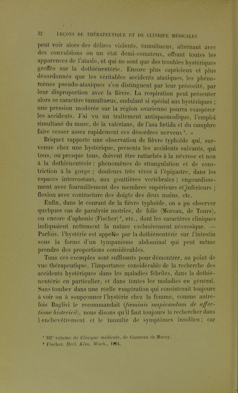 peut voir alors des délires violents, tumultueux, alternant avec des convulsions ou un état demi-comateux, offrant toutes les apparences de l'ataxie, et qui de sont que des troubles hystériques greffés sur la dothiénentérie. Encore plus capricieux et plus désordonnés que les véritables accidents ataxiqucs, les phéno- mènes pseudo-ataxiques s'en distinguent par leur précocité, par leur disproportion avec la fièvre. La respiration peut présenter alors ce caractère tumultueux, ondulant si spécial aux hystériques : une pression modérée sur la région ovarienne pourra exaspérer les accidents. J'ai vu un traitement antispasmodique, l'emploi simultané du musc, de la valériane, de l'asa fœtida et du camphre faire cesser assez rapidement ces désordres nerveux1. » Briquet rapporte une observation de fièvre typhoïde qui, sur- venue chez une hystérique, présenta les accidents suivants, qui tous, ou presque tous, doivent être rattachés à la névrose et non à la dothiénentérie : phénomènes de strangulation et de cons- triction à la gorge ; douleurs très vives à l'épigastre, dans les espaces intercostaux, aux gouttières vertébrales ; engourdi—e- ment avec fourmillement des membres supérieurs etjuiférieurs : flexion avec contracture des doigts des deux mains, etc. Enfin, dans le courant de la fièvre typhoïde, on a pu observer quelques cas de paralysie motrice, de folie (Moreau, de Tours), ou encore d'aphonie (Fischer)2, etc., dont les caractères cliniques indiquaient nettement la nature exclusivement névrosique. — Parfois, l'hystérie est appelle par la dothiénentérie sur l'intestin sous la forme d'un tympanisme abdominal qui peut même prendre des proportions considérables. Tous ces exemples sont suffisants pour démontrer, au point de vue thérapeutique, l'importance considérable de la recherche des accidents hystériques dans les maladies fébriles, dans la dothié- nentérie en particulier, et dans toutes les maladies en général. Sans tomber dans une réelle exagération qui consisterait toujours à voir ou à soupçonner l'hystérie chez la femme, comme autre- fois Baglivi le recommandait (fœminis suspicandam de affec- tione histericâ), nous disons qu'il faut tou jours la rechercher dans 1 enchevêtrement et le tumulte de symptômes insolites; car 1 JII volume de Clinique médicale, de Gucncau deMussy. ' Fischer. Berl. Klin. Woch., I.SCi.