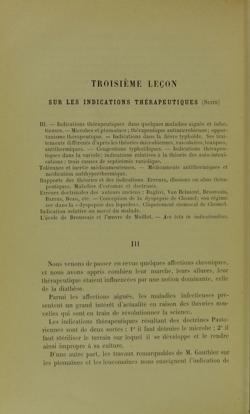 TROISIÈME LEÇON SUR LES INDICATIONS THÉRAPEUTIQUES (Suite) III. — Indications thérapeutiques dans quelques maladies aiguës et infec- tieuses.— Microbes etptomaïnes ; thérapeutique antimicrobienne; oppor- tunisme thérapeutique. — Indications dans la fièvre typhoïde. Ses trai- tements différents d'après les théories microbiennes, vasculaires, toxiques, antithermiques. — Congestions typhoïdiques. — Indications thérapeu- tiques dans la variole; indications relatives à la théorie des auto-intoxi- cations : trois causes de septicémie variolique. Tolérance et inertie médicamenteuses. — Médicaments antithermiques et médication antihyperthermique. Rapports des théories et des indications. Erreurs, illusions ou abus théra- peutiques. Maladies d'estomac et doctrines. Erreurs doctrinales des auteurs anciens : Baglivi, Van Ilelmonl, Broussais, Barras, Beau, etc. —Conception de la dyspepsie de Chomel; son régime sec dans la «dyspepsie des liquides». Clapotement stomacal de Chomel. Indication relative au moral du malade. L'école de Broussais et l'œuvre de Maillot. — Ars tola in indicationibus. III Nous venons dépasser en revue quelques affections chroniques, et nous avons appris combien leur marche, leurs allures, leur thérapeutique étaient influencées par une notion dominante, celle de la diathèse. Parmi les affections aiguës, les maladies infectieuses pré- sentent un grand intérêt d'actualité en raison des théories nou- velles qui sont en train de révolutionner la science. Les indications thérapeutiques résultant des doctrines Pasto- riennes sont de deux sortes : 1° il faut détruire le microbe ; 2° il faut stériliser le terrain sur lequel il se développe et le rendre ainsi impropre à sa culture. - Dune autre pari, les travaux remarquables de M. Gauthier sur les ptomaïnes et les leucomaïnes nous enseignent l'indication de