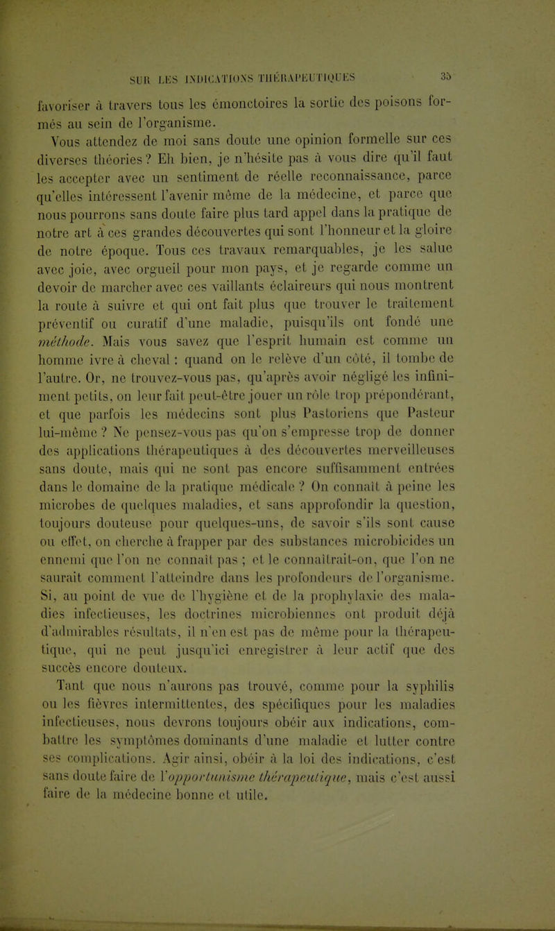 favoriser à travers tous les émonctoires la sortie des poisons for- més au sein de l'organisme. Vous attendez de moi sans doute une opinion formelle sur ces diverses théories? Eh bien, je n'hésite pas à vous din; qu'il faut les accepter avec un sentiment de réelle reconnaissance, parce qu'elles intéressent l'avenir même de la médecine, et parce que nous pourrons sans doute faire plus tard appel clans la prat ique de notre art à ces grandes découvertes qui sont l'honneur et la gloire de notre époque. Tous ces travaux remarquables, je les salue avec joie, avec orgueil pour mon pays, et je regarde comme un devoir de marcher avec ces vaillants éclaireurs qui nous montrent la route à suivre et qui ont fait plus que trouver le traitement préventif ou curatif d'une maladie, puisqu'ils ont fondé une méthode. Mais vous savez que l'esprit humain est comme un homme ivre à cheval : quand on le relève d'un côté, il tombe de l'autre. Or, ne trouvez-vous pas, qu'après avoir négligé les infini- ment petits, on leur fait peut-être jouer un rôle trop prépondérant, et que parfois les médecins sont plus Pastoriens que Pasteur lui-même ? Ne pensez-vous pas qu'on s'empresse trop de donner des applications thérapeutiques à des découvertes merveilleuses sans doute, mais qui ne sont pas encore suffisamment entrées dans le domaine de la pratique médicale ? On connaît à peine les microbes de quelques maladies, et sans approfondir la question, toujours douteuse pour quelques-uns, de savoir s'ils sont cause ou effet, on cherche à frapper par des substances microbicides un ennemi que l'on ne connaît pas ; et le connaîtrait-on, que l'on ne saurait comment l'atteindre dans les profondeurs de l'organisme. Si, au point de vue de l'hygiène et de la prophylaxie des mala- dies infectieuses, les doctrines microbiennes ont produit déjà d'admirables résultats, il n'en est pas de même pour la thérapeu- tique, qui ne peut jusqu'ici enregistrer à leur actif que des succès encore douteux. Tant que nous n'aurons pas trouvé, comme pour la syphilis ou les fièvres intermittentes, des spécifiques pour les maladies infectieuses, nous devrons toujours obéir aux indications, com- battre les symptômes dominants d'une maladie et lutter contre ses complications. Agir ainsi, obéir à la loi des indications, c'est sans doute faire de l'opportunisme thérapeutique, mais c'est aussi faire de la médecine bonne et utile.