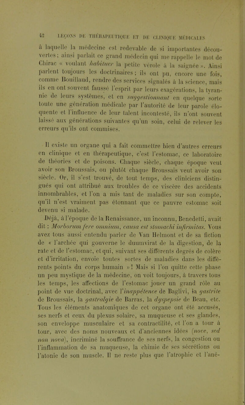 à laquelle la médecine est redevable de si importantes décou- vertes; ainsi parlait ce grand médecin qui me rappelle le mot de Chirac « voulant habituer la petite vérole à la saignée». Ainsi parlent toujours les doctrinaires ; ils ont pu, encore une fois, comme Bouillaud, rendre des services signalés à la science, mais ils en ont souvent faussé l'esprit par leurs exagérations, la tyran- nie de leurs systèmes, et en suggestionnant en quelque sorte toute une génération médicale par l'autorité de leur parole élo- quente et l'influence de leur talent incontesté, ils n'ont souvent laissé aux générations suivantes qu'un soin, celui de relever les erreurs qu'ils ont commises. Il existe un organe qui a fait commettre bien d'autres erreurs en clinique et en thérapeutique, c'est l'estomac, ce laboratoire de théories et de poisons. Chaque siècle, chaque époque veut avoir son Broussais, ou plutôt chaque Broussais veut avoir son siècle. Or, il s'est trouvé, de tout temps, des cliniciens distin- gués qui ont attribué aux troubles de ce viscère des accidents innombrables, et l'on a mis tant de maladies sur son compte, qu'il n'est vraiment pas étonnant que ce pauvre estomac soit devenu si malade. Déjà, à l'époque de la Benaissance, un inconnu, Bencdetti, avait dit : Morborum fere omnium, causa est stomachi infirmitas. Vous avez tous aussi entendu parler de Van Helmont et de sa fiction de « l'archée qui gouverne le duumvirat de la digestion, de la rate et de l'estomac, et qui, suivant ses différents degrés de colère et d'irritation, envoie toutes sortes de maladies dans les diffé- rents points du corps humain »! Mais si l'on quitte cette phase un peu mystique de la médecine, on voit toujours, à travers tous les temps, les affections de l'estomac jouer un grand rôle au point de vue doctrinal, avec Y inappétence de Baglivi, la gastrite de Broussais, la gastralgie de Barras, la dyspepsie de Beau, etc. Tous les éléments anatomiques de cet organe ont été accusés, ses nerfs et ceux du plexus solaire, sa muqueuse et ses glandes, son enveloppe musculaire et sa contractilité, et Ton a tour à tour, avec des noms nouveaux et d'anciennes idées (nove, sed non nova), incriminé la souffrance de ses nerfs, la congestion ou l'inflammation de sa muqueuse, la chimie de ses sécrétions ou l'atonie de son muscle. 11 ne reste plus que l'atrophie et Pané-