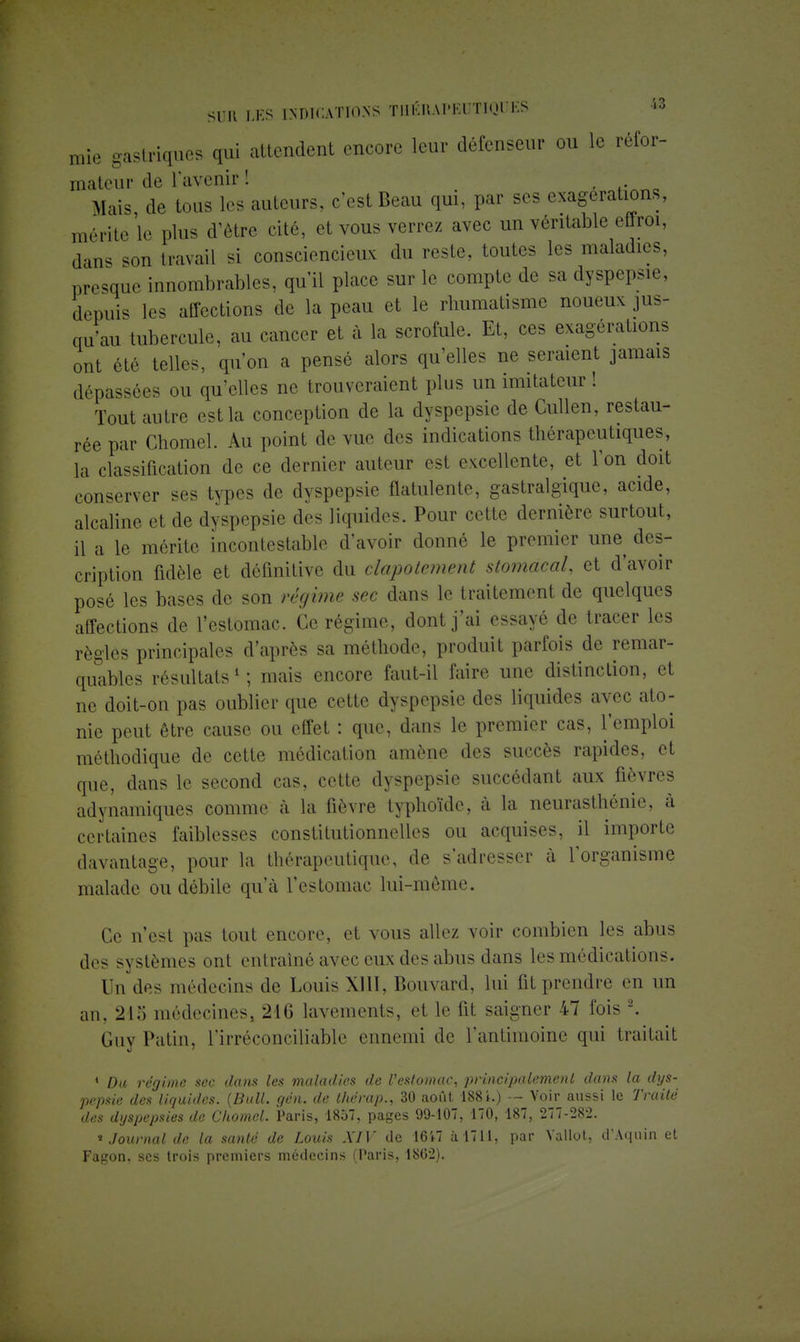 mie gastriques qui attendent encore leur défenseur ou le réfor- mateur de l'avenir ! t- ' Mais de tous les auteurs, c'est Beau qui, par ses exagérations, mérite'le plus d'être cité, et vous verrez avec un véritable effroi, dans son travail si consciencieux du reste, toutes les maladies, presque innombrables, qu'il place sur le compte de s. dyspepsie, depuis les affections de la peau et le rhumatisme noueux jus- qjaii tubercule, au cancer et à la scrofule. Et, ces exagérations ont été telles, qu'on a pensé alors qu'elles ne seraient jamais dépassées ou qu'elles ne trouveraient plus un imitateur ! Tout autre est la conception de la dyspepsie de Cullen, restau- rée par Chomel. Au point de vue des indications thérapeutiques, la classification de ce dernier auteur est excellente, et l'on doit conserver ses types de dyspepsie flatulente, gastralgique, acide, alcaline et de dyspepsie des liquides. Pour cette dernière surtout, il a le mérite incontestable d'avoir donné le premier une des- cription fidèle et définitive du clapotement stomacal, et d'avoir posé les bases de son régime sec dans le traitement de quelques affections de l'estomac. Ce régime, dont j'ai essayé de tracer les règles principales d'après sa méthode, produit parfois de remar- quables résultats1; mais encore faut-il faire une distinction, et ne doit-on pas oublier que cette dyspepsie des liquides avec ato- nie peut être cause ou effet : que, dans le premier cas, l'emploi méthodique de cette médication amène des succès rapides, et que, dans le second cas, cette dyspepsie succédant aux fièvres adynamiques comme à la fièvre typhoïde, à la neurasthénie, à certaines faiblesses constitutionnelles ou acquises, il importe davantage, pour la thérapeutique, de s'adresser à l'organisme malade ou débile qu'à l'estomac lui-même. Ce n'est pas tout encore, et vous allez voir combien les abus des systèmes ont entraîné avec eux des abus dans les médications. Un des médecins de Louis XIII, Bouvard, lui fit prendre m un an, 215 médecines, 216 lavements, et le fit saigner 47 fois 2. Guy Patin, l'irréconciliable ennemi de l'antimoine qui traitait 4 Du régime sec dans les maladies de l'estomac, principalement dans la dys- pepsie des liquides. (Bail. gin. de l/térap., 30 août 188i.) — Voir aussi le Traité des dyspepsies de Chomel. Paris, 1857, pages 99-107, 170, 187, 277-282. * Journal de la santé de Louis XIV de 1617 à 1711, par Vallot, d'Aqnin et Fagon, ses trois premiers médecins (Paris, 1862).