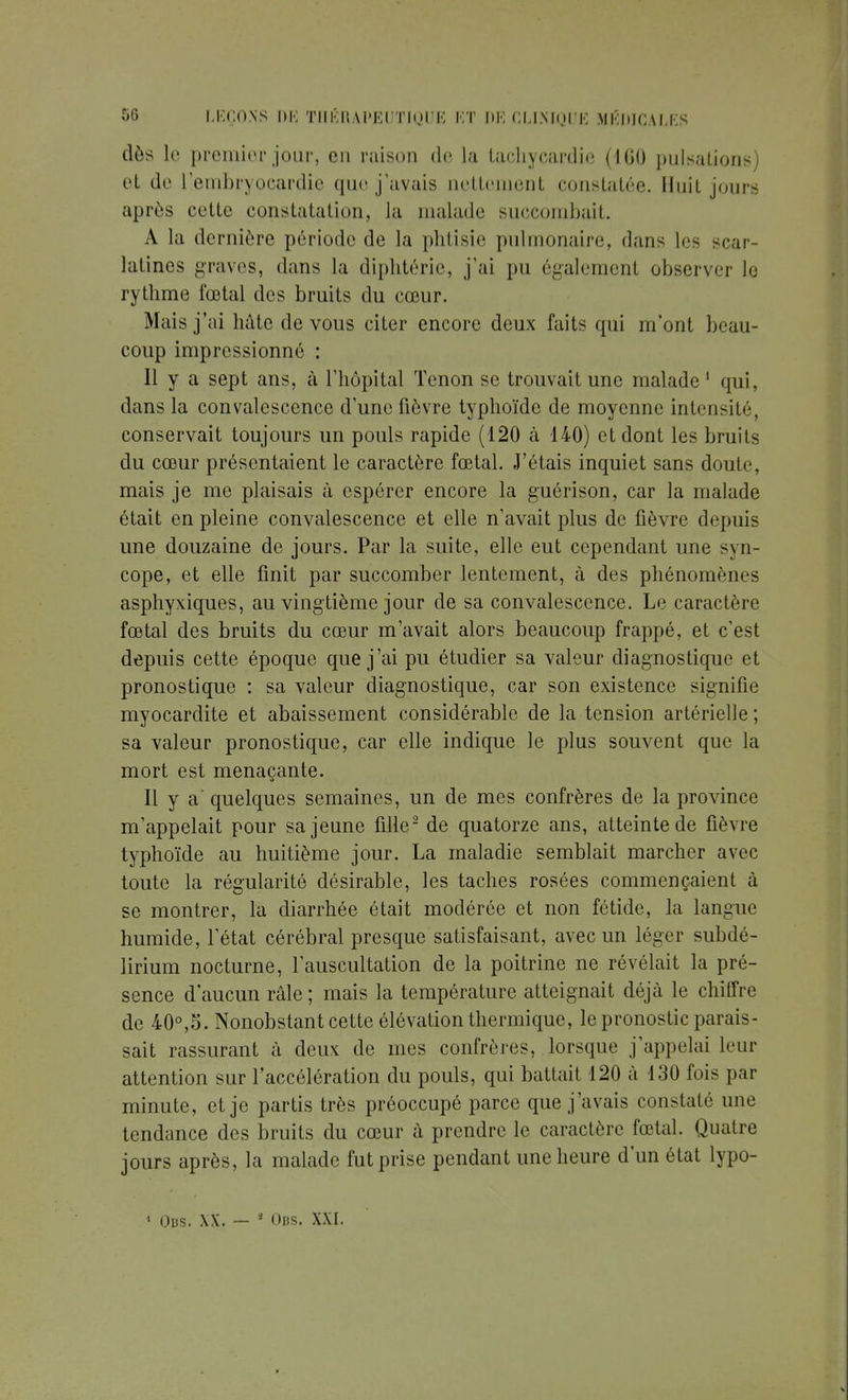 dès le premier jour, en raison de la tachycardie (IGO pulsations) et de l'embryoeardic que j'avais nettement constatée. Huit jours après cette constatation, la malade succombait. A la dernière période de la phtisie pulmonaire, dans les -car- latines graves, dans la diphtérie, j'ai pu également observer le rythme fœtal des bruits du cœur. Mais j'ai hâte de vous citer encore deux faits qui m'ont beau- coup impressionné : Il y a sept ans, à l'hôpital Tenon se trouvait une malade 1 qui, dans la convalescence d'une fièvre typhoïde de moyenne intensité, conservait toujours un pouls rapide (120 à 140) et dont les bruits du cœur présentaient le caractère fœtal. J'étais inquiet sans doute, mais je me plaisais à espérer encore la guérison, car la malade était en pleine convalescence et elle n'avait plus de fièvre depuis une douzaine de jours. Par la suite, elle eut cependant une syn- cope, et elle finit par succomber lentement, à des phénomènes asphyxiques, au vingtième jour de sa convalescence. Le caractère fœtal des bruits du cœur m'avait alors beaucoup frappé, et c'est depuis cette époque que j'ai pu étudier sa valeur diagnostique et pronostique : sa valeur diagnostique, car son existence signifie myocardite et abaissement considérable de la tension artérielle ; sa valeur pronostique, car elle indique le plus souvent que la mort est menaçante. Il y a' quelques semaines, un de mes confrères de la province m'appelait pour sa jeune fille2 de quatorze ans, atteinte de fièvre typhoïde au huitième jour. La maladie semblait marcher avec toute la régularité désirable, les taches rosées commençaient à se montrer, la diarrhée était modérée et non fétide, la langue humide, l'état cérébral presque satisfaisant, avec un léger subdé- lirium nocturne, l'auscultation de la poitrine ne révélait la pré- sence d'aucun râle ; mais la température atteignait déjà le chiffre de 40°,S. Nonobstant cette élévation thermique, le pronostic parais- sait rassurant à deux de mes confrères, lorsque j'appelai leur attention sur l'accélération du pouls, qui battait 120 à 130 fois par minute, et je partis très préoccupé parce que j'avais constaté une tendance des bruits du cœur à prendre le caractère fœtal. Quatre jours après, la malade fut prise pendant une heure d'un état lypo- 1 Ods. xx. — 4 Obs. xxi.
