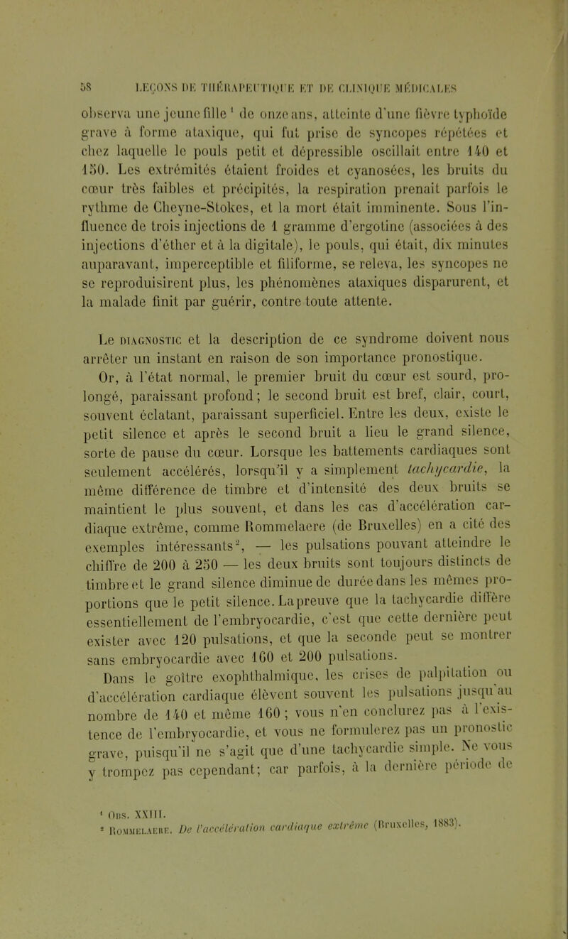 observa une jeune fille 1 de onze ans, atteinte d'une fièvre typhoïde grave à forme ataxique, qui fut prise de syncopes répétées et chez laquelle le pouls petit et dépressible oscillai! entre 140 et 150. Les extrémités étaient froides et cyanosées, les bruits du cœur très faibles et précipités, la respiration prenait parfois le rythme de Gheyne-Stokes, et la mort était imminente. Sous l'in- fluence de trois injections de 1 gramme d'ergotinc (associées à des injections d'éther et à la digitale), le pouls, qui était, dix minutes auparavant, imperceptible et filiforme, se releva, les syncopes ne se reproduisirent plus, les phénomènes ataxiques disparurent, et la malade finit par guérir, contre toute attente. Le diagnostic et la description de ce syndrome doivent nous arrêter un instant en raison de son importance pronostique. Or, à l'état normal, le premier bruit du cœur est sourd, pro- longé, paraissant profond; le second bruit est bref, clair, court, souvent éclatant, paraissant superficiel. Entre les deux, existe le petit silence et après le second bruit a lieu le grand silence, sorte de pause du cœur. Lorsque les battements cardiaques sont seulement accélérés, lorsqu'il y a simplement tachycardie, la même différence de timbre et d'intensité des deux bruits se maintient le plus souvent, et dans les cas d'accélération car- diaque extrême, comme Rommelaere (de Bruxelles) en a cité des exemples intéressants2, — les pulsations pouvant atteindre le chiffre de 200 à 250 — les deux bruits sont toujours distincts de timbre et le grand silence diminue de durée dans les mêmes pro- portions que le petit silence. La preuve que la tachycardie diffère essentiellement de l'embryocardie, c'est que cette dernière peut exister avec 120 pulsations, et que la seconde peut se montrer sans embryocardie avec 1G0 et 200 pulsations. Dans le goitre exophthalmique, les crises de palpitation ou d'accélération cardiaque élèvent souvent les pulsations jusqu'au nombre de 140 et même 160; vous n'en conclurez pas à l'exis- tence de l'embryocardie, et vous ne formulerez pas un pronostic grave, puisqu'il ne s'agit que d'une tachycardie simple. Ne vous y trompez pas cependant; car parfois, à la dernière période de 1 Uns. XXIII. 5 Ito.MMiii.AEiu:. De l'accélération cardiaque extrême (Bruxelles, 1883).