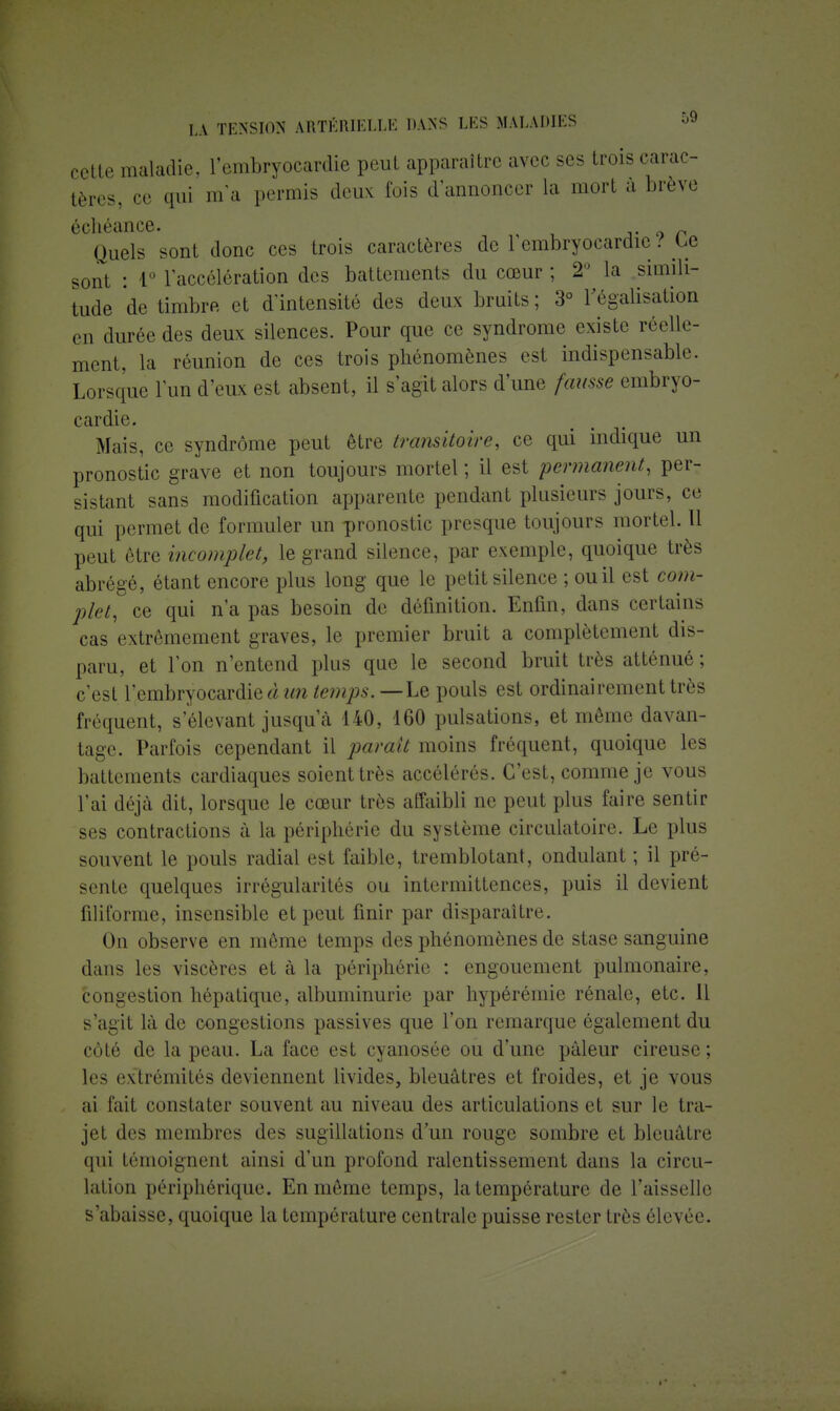 cette maladie, l'embryocardie peut apparaître avec ses trois carac- tères, ce qui m'a permis deux lois d'annoncer la mort à brève échéance. 0 ^ Quels sont donc ces trois caractères de 1 cmbryocardic>/ Ce sont : L° l'accélération des battements du cœur ; 2° la simili- tude de timbre et d'intensité des deux bruits ; 3° l'égalisation en durée des deux silences. Pour que ce syndrome existe réelle- ment, la réunion de ces trois phénomènes est indispensable. Lorsque l'un d'eux est absent, il s'agit alors d'une fausse embryo- cardie. Mais, ce syndrome peut être transitoire, ce qui indique un pronostic grave et non toujours mortel; il est permanent, per- sistant sans modification apparente pendant plusieurs jours, ce qui permet de formuler un pronostic presque toujours mortel. 11 peut être incomplet, le grand silence, par exemple, quoique très abrégé, étant encore plus long que le petit silence ; ou il est com- plet, ce qui n'a pas besoin de définition. Enfin, dans certains cas extrêmement graves, le premier bruit a complètement dis- paru, et l'on n'entend plus que le second bruit très atténué ; c'est l'embryocardie à un temps. — Le pouls est ordinairement très fréquent, s'élevant jusqu a 140, 160 pulsations, et même davan- tage. Parfois cependant il par eut moins fréquent, quoique les battements cardiaques soient très accélérés. C'est, comme je vous l'ai déjà dit, lorsque le cœur très affaibli ne peut plus faire sentir ses contractions à la périphérie du système circulatoire. Le plus souvent le pouls radial est faible, tremblotant, ondulant ; il pré- sente quelques irrégularités ou intermittences, puis il devient filiforme, insensible et peut finir par disparaître. On observe en même temps des phénomènes de stase sanguine dans les viscères et à la périphérie : engouement pulmonaire, congestion hépatique, albuminurie par hypérémie rénale, etc. Il s'agit là de congestions passives que l'on remarque également du côté de la peau. La face est cyanosée ou d'une pâleur cireuse ; les extrémités deviennent livides, bleuâtres et froides, et je vous ai fait constater souvent au niveau des articulations et sur le tra- jet des membres des sugillations d'un rouge sombre et bleuâtre qui témoignent ainsi d'un profond ralentissement dans la circu- lation périphérique. En même temps, la température de l'aisselle s'abaisse, quoique la température centrale puisse rester très élevée.