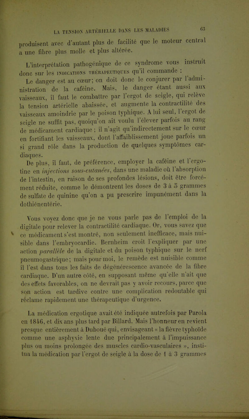 produisent avec d'autant plus de facilité que le moteur central a une fibre plus molle et plus altérée. L'interprétation pathogénique de ce syndrome vous instruit donc sur Les indications thérapeutiques qu'il commande : Le danger est au cœur; on doit donc le conjurer par l'admi- nistration de la caféine. Mais, le danger étant aussi aux vaisseaux, il faut le combattre par l'ergot de seigle, qui relève la tension artérielle abaissée, et augmente la eontractilité des vaisseaux amoindrie par le poison typhique. A lui seul, l'ergot de seigle ne suffit pas, quoiqu'on ait voulu l'élever parfois au rang de médicament cardiaque : il n'agit qu'indirectement sur le cœur en fortifiant les vaisseaux, dont l'affaiblissement joue parfois un si grand rôle dans la production de quelques symptômes car- diaques. De plus, il faut, de préférence, employer la caféine et l'ergo- tine en injections sous-cutanées, dans une maladie où l'absorption de l'intestin, en raison de ses profondes lésions, doit être forcé- ment réduite, comme le démontrent les doses de 3 à 5 grammes de sulfate de quinine qu'on a pu prescrire impunément dans la dothiénentérie. Vous voyez donc que je ne vous parle pas de l'emploi de la digitale pour relever la eontractilité cardiaque. Or, vous savez que ce médicament s'est montré, non seulement inefficace, mais nui- sible dans l'embryocardie. Bernheim croit l'expliquer par une action parallèle de la digitale et du poison typhique sur le nerf pneumogastrique; mais pour moi, le remède est nuisible comme il l'est dans tous les faits de dégénérescence avancée de la fibre cardiaque. D'un autre côté, en supposant môme qu'elle n'ait que des effets favorables, on ne devrait pas y avoir recours, parce que son action est tardive contre une complication redoutable qui réclame rapidement une thérapeutique d'urgence. La médication ergotique avait été indiquée autrefois par Parola en 1846, et dix ans plus tard par Billard. Mais l'honneur en revient presque entièrement à Duboué qui, envisageant « la fièvre typhoïde comme une asphyxie lente due principalement à l'impuissance plus ou moins prolongée des muscles cardio-vasculaircs », insti- tua la médication par l'ergot de seigle à la dose de I à 3 grammes