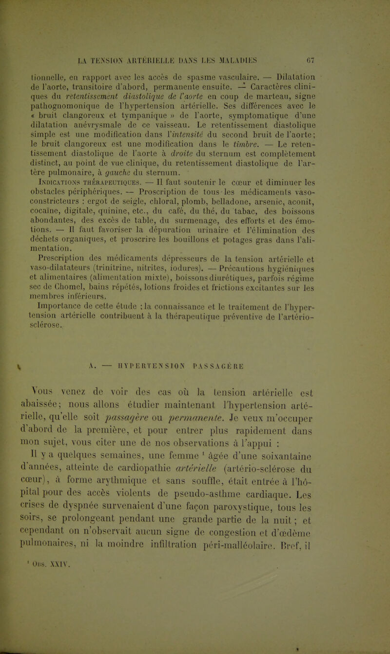 tionnelle, en rapport avec les accès de spasme vasculaire. — Dilatation de l'aorte, transitoire d'abord, permanente ensuite. — Caractères clini- ques du retentissement diastolique de l'aorte en coup de marteau, signe pathognomonique de l'hypertension artérielle. Ses différences avec le < bruit clangorcux et tympanique » de l'aorte, symptomatique d'une dilatation anévrysmale de ce vaisseau. Le retentissement diastolique simple est une modification dans l'intensité du second bruit de l'aorte ; le bruit clangoreux est une modification dans le timbre. — Le reten- tissement diastolique de l'aorte à droite du sternum est complètement distinct, au point de vue clinique, du retentissement diastolique de l'ar- tère pulmonaire, à gauche du sternum. ' Indications thérapeutiques. — Il faut soutenir le cœur et diminuer les obstacles périphériques. — Proscription de tous les médicaments vaso- constricteurs : ergot de seigle, chloral, plomb, belladone, arsenic, aconit, cocaïne, digitale, quinine, etc., du café, du thé, du tabac, des boissons abondantes, des excès de table, du surmenage, des efforts et des émo- tions. — Il faut favoriser la dépuration urinaire et l'élimination des déchets organiques, et proscrire les bouillons et potages gras dans l'ali- mentation. Prescription des médicaments dépresseurs de la tension artérielle et vaso-dilatateurs (trinitrine, nitrites, iodures). — Précautions hygiéniques et alimentaires (alimentation mixte), boissons diurétiques, parfois régime sec de Ghomel, bains répétés, lotions froides et frictions excitantes sur les membres inférieurs. Importance de cette étude ; la connaissance et le traitement de l'hyper- tension artérielle contribuent à la thérapeutique préventive de l'artério- sclérose. V A. — HYPERTENSION PASSAGÈRE \ous venez de voir des cas où la lension artérielle est abaissée; nous allons étudier maintenant l'hypertension arté- rielle, qu'elle soit passagère ou permanente. Je veux m'occuper d'abord de la première, et pour entrer plus rapidement dans mon sujet, vous citer une de nos observations à l'appui : Il y a quelques semaines, une femme 1 âgée d'une soixantaine d'années, atteinte de cardiopathie artérielle (artério-sclérose du cœur), à forme arythmique et sans souffle, était entrée à l'hô- pital pour des accès violents de pseudo-asthme cardiaque. Les crises de dyspnée survenaient d'une façon paroxystique, tous les soirs, se prolongeant pendant une grande partie de la nuit ; et cependant on n'observait aucun signe de congestion et d'œdème pulmonaires, ni la moindre infiltration péri-malléolairo. P.rof, il 1 Uns. x.\i v.