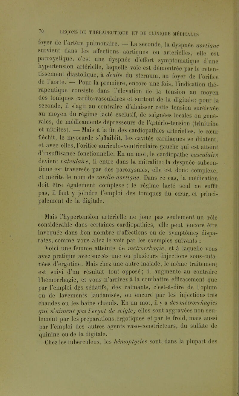 foyer de l'artère pulmonaire. — La seconde, la dyspnée aortique survient dans les affections aortiques ou artérielles, elle est paroxystique, c'est une dyspnée d'effort symptomatique dune hypertension artérielle, laquelle voie est démontrée par le reten- tissement diastoliquc, à droite du sternum, au foyer de L'orifice de l'aorte. — Pour la première, encore une fois, l'indication tlié- rapeutique consiste dans l'élévation de la tension au moyen des toniques cardio-vasculaires et surtout de la digitale; pour la seconde, il s'agit au contraire d'abaisser cette tension surélevée au moyen du régime lacté exclusif, de saignées locales ou géné- rales, de médicaments dépresseurs de l'artério-tension (trinitrine et nitrites). — Mais à la fin des cardiopathies artérielles, le cœur fléchit, le myocarde s'affaiblit, les cavités cardiaques se dilatent, et avec elles, l'orifice auriculo-vcntriculaire gauche qui est atteint d'insuffisance fonctionnelle. En un mot, le cardiopathe vasculaire devient valvulaire, il entre dans la mitralité; la dyspnée subcon- tinue est traversée par des paroxysmes, elle est donc complexe, et mérite le nom de cardio-aortique. Dans ce cas, la médication doit être également complexe : le régime lacté seul ne suffit pas, il faut y joindre l'emploi des toniques du cœur, et princi- palement de la digitale. Mais l'hypertension artérielle ne joue pas seulement un rôle considérable dans certaines cardiopathies, elle peut encore être invoquée dans bon nombre d'affections ou de symptômes dispa- rates, comme vous allez le voir par les exemples suivants : Voici une femme atteinte de métrorr/iagie, et à laquelle vous avez pratiqué avec succès une on plusieurs injections sous-cuta- nées d'ergotine. Mais chez une autre malade, le même traitement est suivi d'un résultat tout opposé; il augmente au contraire l'hémorrhagie, et vous n'arrivez à la combattre efficacement que par l'emploi des sédatifs, des calmants, c'est-à-dire de l'opium ou de lavements laudanisés, ou encore par les injections très chaudes ou les bains chauds. En un mot, il y a des métrorrhagies qui n'aiment pas l'ergot de seigle; elles sont aggravées ni m seu- lement par les préparations ergotiques et par le froid, mais aussi par l'emploi des autres agents vaso-constricteurs, du sulfate de quinine ou de la digitale. Chez les tuberculeux, les hémoptysies sont, dans la plupart «les