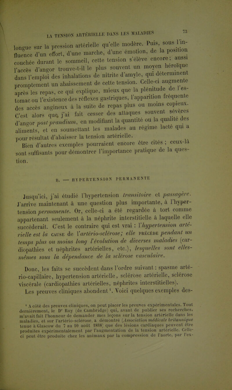 longue sur la pression artérielle qu'elle modère. Puis sous l'in- flXe d'un effort, d une marche, d'une émotion, de la position couchée durant le sommeil, cette tension s'élève encore ; aussi l'accès d'angor trouve-t-il le plus souvent un moyen héroïque dans l'emploi des inhalations de nitrite d'amyle, qui déterminent promptement un abaissement de cette tension. Celle-ci augmente après les repas, ce qui explique, mieux que la plénitude de es- tomac ou l'existence des réflexes gastriques, l'apparition fréquente des accès angineux à la suite de repas plus ou moins copieux. C'est alors que, j'ai fait cesser des attaques souvent sévères d'an-or post prandium, en modifiant la quantité ou la qualité des aliments, et en soumettant les malades au régime lacté qui a pour résultat d'abaisser la tension artérielle. Bien d'autres exemples pourraient encore être cités ; ceux-la sont suffisants pour démontrer l'importance pratique de la ques- tion. » — HYPERTENSION PERMANENTE Jusqu'ici, j'ai étudié l'hypertension transitoire et passagère. J'arrive maintenant à une question plus importante, à l'hyper- tension permanente. Or, celle-ci a été regardée à tort comme appartenant seulement à la néphrite interstitielle à laquelle elle succéderait. C'est le contraire qui est vrai : Y hypertension arté- rielle est la cause de Y artériosclérose; elle précède pendant un temps plus ou moins long révolution de diverses maladies (car- diopathies et néphrites artérielles, etc.), lesquelles sont elles- mêmes sous la dépendance de la sclérose vasculaire. Donc, les faits se succèdent dans l'ordre suivant : spasme arté- rio-capillaire, hypertension artérielle, sclérose artérielle, sclérose viscérale (cardiopathies artérielles, néphrites interstitielles). Les preuves cliniques abondent1. Voici quelques exemples des- 4 A côté des preuves cliniques, on peut placer les preuves expérimentales. Tout dernièrement, le Dr Roy (de Cambridge) qui, avant de publier ses recherches, m'avait fait l'honneur de demander mes leçons sur la tension artérielle dans les maladies, et sur l'arlério-sclérose. a démontré (Association médicale britannique tenue à Glascow du 7 au 10 août 1888) que des lésions cardiaques peuvent être produites expérimentalement par l'augmentation de la tension artérielle. Celle- ci peut être produite chez les animaux par la compression de l'aorte, par l'ex-