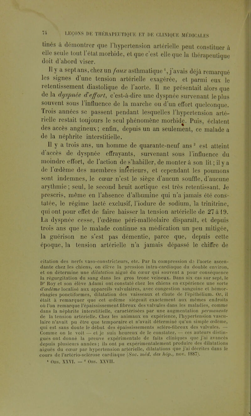 fcinés à démontrer que l'hypertension artérielle peut constituer à elle seule tout l'état morbide, et que c'est elle que la thérapeutique doit d'abord viser. Il y a sept ans, chez un faux asthmatique j'avais déjà remarqué les signes d'une tension artérielle exagérée, et parmi eux le retentissement diastolique de l'aorte. 11 ne présentait alors que delà dyspnée d'effort, c'est-à-dire une dyspnée survenant lopins souvent sous l'influence de la marche ou d'un effort quelconque. Trois années se passent pendant lesquelles l'hypertension arté- rielle restait toujours le seul phénomène morbide. Puis, éclatent des accès angineux; enfin, depuis un an seulement, ce malade a de la néphrite interstitielle. Il y a trois ans, un homme de quarante-neuf ans 2 est atteint d'accès de dyspnée effrayants, survenant sous l'influence du moindre effort, de l'action de s'habiller, de monter à son lit ; il y a de l'œdème des membres inférieurs, et cependant les poumons sont indemnes, le cœur n'est le siège d'aucun souffle, d'aucune arythmie ; seul, le second bruit aortique est très retentissant. Je prescris, même en l'absence d'albumine qui n'a jamais été cons- tatée, le régime lacté exclusif, l'iodure de sodium, la trinitrine, qui ont pour effet de faire baisser la tension artérielle de 27 à 19. La dyspnée cesse, l'œdème péri-malléolaire disparaît, et depuis trois ans que le malade continue sa médication un peu mitigée, la guérison ne s'est pas démentie, parce que, depuis cette époque, la tension artérielle n'a jamais dépassé le chiffre de citation des nerfs vaso-constricteurs, etc. Par la compression da l'aorte ascen- dante chez les chiens, on élève la pression intra-cardiaque du double environ, et on détermine une dilatation aiguë du cœur qui souvent a pour conséquence Ja régurgitation du sang dans les gros tronc veineux. Dans six cas sur sept, le I)r Roy et son élève Adami ont constaté chez les chiens en expérience une sorte û'œdème localisé aux appareils valvulaires, avec congestion sanguine et hémor- rhagies ponctiformes, dilatation des vaisseaux et chute de Fépithélium. Or, il était à remarquer que cet œdème siégeait exactement aux mêmes endroits où l'on remarque l'épaississement fibreux des valvules dans les maladies, comme dans la néphrite interstitielle, caractérisées par une augmentation permanente de la tension artérielle. Chez les animaux en expérience, l'hypertension vascu- laire n'avait pu être que temporaire et n'avait déterminé qu'un simple œdème, qui est sans doute le début des épaississements scléro-fibreux des valvules. — Comme on le voit — et je suis heureux de le constater, — ces auteurs distin- gués ont donné la preuve expérimentale de faits cliniques que j'ai avancés depuis plusieurs années; ils ont pu expérimentalement produire des dilatations aiguës du cœur par hypertension artérielle, dilatations que j'ai décrites dans le cours de l'artério-sclérose cardiaque (Soc. méd, des hôp., nov. 1887). 1 Oris. XXVI. — * Ons. XXVII.