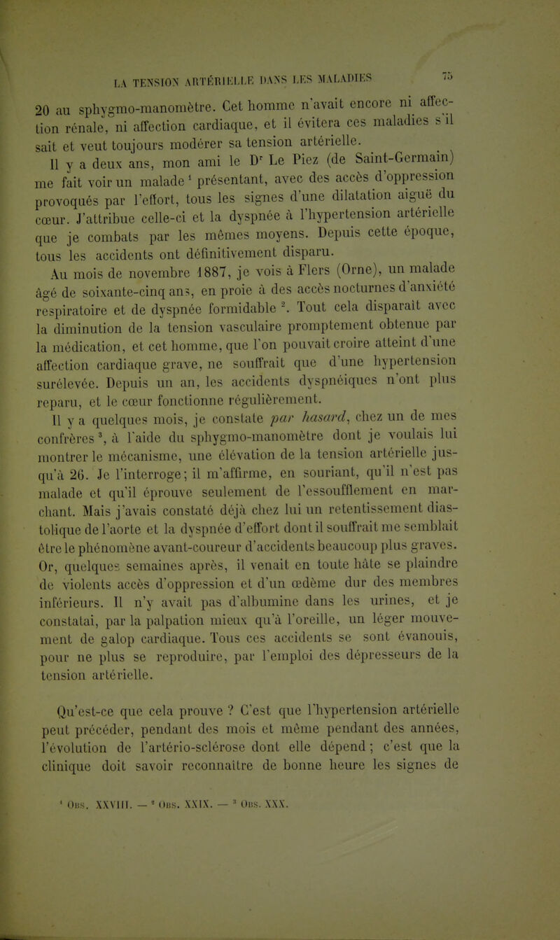 20 au sphygmo-manomètre. Cet homme n'avait encore ni affec- tion rénale, ni affection cardiaque, et il évitera ces maladies s il sait et veut toujours modérer sa tension artérielle. Il y a deux ans, mon ami le Dr Le Piez (de Saint-Germain) me fait voir un malade 1 présentant, avec des accès d'oppression provoqués par l'effort, tous les signes d'une dilatation aiguë du cœur. J'attribue celle-ci et la dyspnée à l'hypertension artérielle que je combats par les mômes moyens. Depuis cette époque, tous les accidents ont définitivement disparu. Au mois de novembre 4887, je vois à Fiers (Orne), un malade âgé de soixante-cinq ans, en proie à des accès nocturnes d'anxiété respiratoire et de dyspnée formidable 2. Tout cela disparait avec la diminution de la tension vasculaire promptement obtenue par la médication, et cet homme, que Ton pouvait croire atteint d'une affection cardiaque grave, ne souffrait que d'une hypertension surélevée. Depuis un an, les accidents dyspnéiques n'ont plus reparu, et le cœur fonctionne régulièrement. Il y a quelques mois, je constate par hasard, chez un de mes confrères3, à laide du sphygmo-manomètre dont je voulais lui montrer le mécanisme, une élévation de la tension artérielle jus- qu'à 26. Je l'interroge; il m'affirme, en souriant, qu'il n'est pas malade et qu'il éprouve seulement de l'essoufflement en mar- chant. Mais j'avais constaté déjà chez lui un retentissement dias- tolique de l'aorte et la dyspnée d'effort dont il souffrait me semblait être le phénomène avant-coureur d'accidents beaucoup plus graves. Or, quelques semaines après, il venait en toute hâte se plaindre de violents accès d'oppression et d'un œdème dur des membres inférieurs. Il n'y avait pas d'albumine dans les urines, et je constatai, par la palpation mieux qu'à l'oreille, un léger mouve- ment de galop cardiaque. Tous ces accidents se sont évanouis, pour ne plus se reproduire, par l'emploi des dépresseurs de la tension artérielle. Qu'est-ce que cela prouve ? C'est que l'hypertension artérielle peut précéder, pendant des mois et même pendant des années, l'évolution de l'artério-sclérose dont elle dépend ; c'est que la clinique doit savoir reconnaître de bonne heure les signes de