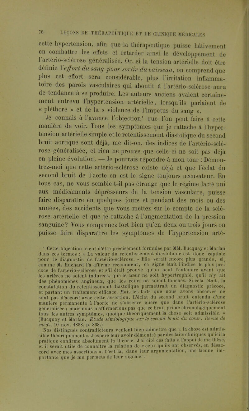 cette hypertension, afin que la thérapeutique puisse hâtivement en combattre les effets et retarder ainsi le développement de l'artériosclérose généralisée. Or, si la tension artérielle doit être définie Xeffort du sain, pour sortir du vaisseau, on comprend que plus cet effort sera considérable, plus l'irritation inflamma- toire des parois vasculaires qui aboutit à l'artério-sclérose aura de tendance à se produire. Les auteurs anciens avaient certaine- ment entrevu l'hypertension artérielle, lorsqu'ils parlaient de « pléthore » et de la « violence de l'impetus du sang ». Je connais à l'avance l'objection1 que l'on peut faire à ci lle manière de voir. Tous les symptômes que je rattache à l'hyper- tension artérielle simple et le retentissement diastolique du second bruit aortique sont déjà, me dit-on, des indices de l'artério-sclé- rose généralisée, et rien ne prouve que celle-ci ne soit pas déjà en pleine évolution. — Je pourrais répondre à mon tour : Démon- trez-moi que cette artério-sclérose existe déjà et que l'éclat du second bruit de l'aorte en est le signe toujours accusateur. En tous cas, ne vous semble-t-il pas étrange que le régime lacté uni aux médicaments dépresseurs de la tension vasculaire, puisse faire disparaître en quelques jours et pendant des mois ou des années, des accidents que vous mettez sur le compte de la sclé- rose artérielle et que je rattache à l'augmentation de la pression sanguine? Vous comprenez fort bien qu'en deux ou trois jours on puisse faire disparaître les symptômes de l'hypertension arté- 1 Celte objection vient d'être précisément formulée par MM. Bucquay et Marfan dans ces termes : « La valeur du retentissement diastolique est donc capitale pour le diagnostic de l'artério-sclérose. » Elle serait encore plus grande, si, comme M. Huchard l'a aflirmé récemment, ce signe était l'indice le plus pré- coce de l'artério-sclérose et s'il était prouvé qu'on peut l'entendre avant que les artères ne soient indurées, que le cœur ne soit hypertrophié, qu'il n'y ait des phénomènes angineux, que les reins ne soient touchés. Si cela était, la constatation du retentissement diastolique permettrait un diagnostic précoce, et partant un traitement efficace. Mais les faits que nous avons observés ne sont pas d'accord avec cette assertion. L'éclat du second bruit entendu d'une manière permanente à l'aorte ne s'observe guère que dans l'artério-sclérose généralisée ; mais nous n'affirmerions pas que ce bruit prime chronolQgiquement tous les autres symptômes, quoique théoriquement la chose soit admissible. » (Bucquoy et Marfan. Elude sémiologique sur le second bruit du cœur. Revue de méd., 10 nov. 1888, p. 808.) Nos distingués contradicteurs veulent bien admettre que « la chose est admis- sible théoriquement». J'espère leur avoir démontré par des faits cliniques qu'ici la pratique confirme absolument la théorie. J'ai cité ces faits à l'appui de ma thèse, et il serait utile de connaître la relation de « ceux qu'ils ont observés, en désac- cord avec mes assertions ». C'est là, dans leur argumentation, une lacune im- portante que je me permets de leur signaler.