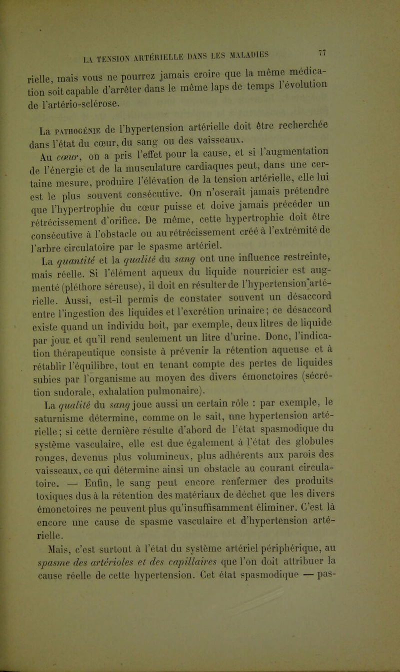 rielle, mais vous ne pourrez jamais croire que la môme médica- tion soit capable d'arrêter dans le même laps de temps 1 évolution de l'artério-sclôrose. La patho-génie de l'hypertension artérielle doit être recherchée dans l'état du cœur, du sang ou des vaisseaux. Au cœur, on a pris l'effet pour la cause, et si l'augmentation de l'énergie et de la musculature cardiaques peut, dans une cer- taine mesure, produire l'élévation de la tension artérielle, elle lui est le plus souvent consécutive. On n'oserait jamais prétendre que l'hypertrophie du cœur puisse et doive jamais précéder un rétrécissement d'orifice. De même, cette hypertrophie doit être consécutive à l'obstacle ou au rétrécissement créé à l'extrémité de l'arbre circulatoire par le spasme artériel. La quantité et la qualité du sang ont une influence restreinte, mais réelle. Si l'élément aqueux du liquide nourricier est^aug- menté (pléthore séreuse), il doit en résulter de l'hypertension'arté- rielle. Aussi, est-il permis de constater souvent un désaccord entre l'ingestion des liquides et l'excrétion urinaire; ce désaccord existe quand un individu boit, par exemple, deux litres de liquide par jour et qu'il rend seulement un litre d'urine. Donc, l'indica- tion thérapeutique consiste à prévenir la rétention aqueuse et à rétablir l'équilibre, tout en tenant compte des pertes de liquides subies par l'organisme au moyen des divers émonctoires (sécré- tion sudorale, exhalation pulmonaire). La qualité du sang joue aussi un certain rôle : par exemple, le saturnisme détermine, comme on le sait, une hypertension arté- rielle ; si cette dernière résulte d'abord de l'état spasmodique du système vasculaire, elle est due également à l'état des globules rouges, devenus plus volumineux, plus adhérents aux parois des vaisseaux, ce qui détermine ainsi un obstacle au courant circula- toire. — Enfin, le sang peut encore renfermer des produits toxiques dus à la rétention des matériaux de déchet que les divers émonctoires ne peuvent plus qu'insuffisamment éliminer. C'est là encore une cause de spasme vasculaire et d'hypertension arté- rielle. Mais, c'est surtout à l'état du système artériel périphérique, au spasme des arterioles et des capillaires que l'on doit attribuer la cause réelle de cette hypertension. Cet état spasmodique — pas-