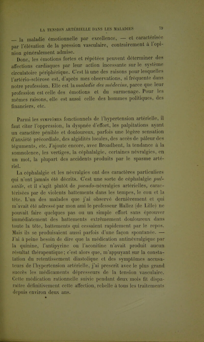 — la maladie émotionnelle par excellence, — et caractérisée par L'élévation de la pression vasculaire, contrairement à l'opi- nion généralement admise. Donc, les émotions fortes et répétées peuvent déterminer des affections cardiaques par leur action incessante sur le système circulatoire périphérique. C'est là une des raisons pour lesquelles l'artério-sclérose est, d'après mes observations, si fréquente dans notre profession. Elle est X&maladie des médecins, parce que leur profession est celle des émotions et du surmenage. Pour les mêmes raisons, elle est aussi celle des hommes politiques, des financiers, etc. Parmi les symptômes fonctionnels de l'hypertension artérielle, il faut citer l'oppression, la dyspnée d'effort, les palpitations ayant un caractère pénible et douloureux, parfois une légère sensation d'anxiété précordiale, des algidités locales, des accès de pâleur des téguments, etc. J'ajoute encore, avec Broadbent, la tendance à la somnolence, les vertiges, la céphalalgie, certaines névralgies, en un mot, la plupart des accidents produits par le spasme arté- riel. La céphalalgie et les névralgies ont des caractères particuliers qui n'ont jamais été décrits. C'est une sorte de céphalalgie put- saille, et il s'agit plutôt de pseudo-névralgies artérielles, carac- térisées par de violents battements dans les tempes, le cou et la tète. L'un des malades que j'ai observé dernièrement et qui m'avait été adressé par mon ami le professeur Hallez (de Lille) ne pouvait faire quelques pas ou un simple effort sans éprouver immédiatement des battements extrêmement douloureux dans toute la tête, battements qui cessaient rapidement par le repos. Mais ils se produisaient aussi parfois d'une façon spontanée. — J'ai à peine besoin de dire que la médication antinévralgique par la quinine, l'antipyrine ou l'aconitine n'avait produit aucun résultat thérapeutique ; c'est alors que, m'appuyant sur la consta- tation du retentissement diastolique et des symptômes accusa- teurs de l'hypertension artérielle, j'ai prescrit avec le plus grand succès les médicaments dépresseurs de la tension vasculaire. Cette médication rationnelle suivie pendant deux mois fit dispa- raître définitivement cette alfection, rebelle à tous les traitements depuis environ deux ans.