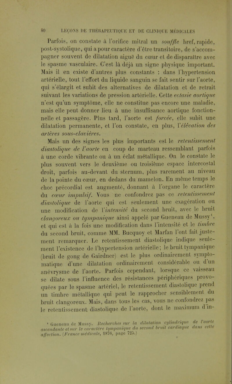 Parfois, on constate à l'orifice milnil un souffle bref, rapide, post-systolique, qui a pour caractère d'être transitoire, de s'accom- pagner souvent de dilatation aiguë du cœur et de disparaître avec le spasme vasculaire. C'est là déjà un signe physique important. Mais il en existe d'autres plus constants : dans l'hypertension artérielle, tout l'effort du liquide sanguin se fait sentir sur l'aorte, qui s'élargit et subit des alternatives de dilatation et de retrait suivant les variations de pression artérielle. Cette ectasie aortique n'est qu'un symptôme, elle ne constitue pas encore une maladie, mais elle peut donner lieu à une insuffisance aortique fonction- nelle et passagère. Plus tard, l'aorte est forcée, elle subit une dilatation permanente, et l'on constate, en plus, Vélévation des artères sous-clavières. Mais un des signes les plus importants est le retentissement diastolique de l'aorte en coup de marteau ressemblant parfois à une corde vibrante ou à un éclat métallique. On le constate Le plus souvent vers le deuxième ou troisième espace intercostal droit, parfois au-devant du sternum, plus rarement au niveau de la pointe du cœur, en dedans du mamelon. En même temps le choc précordial est augmenté, donnant à l'organe le caractère du cœur impulsif. Vous ne confondrez pas ce retentissement diastolique de l'aorte qui est seulement une exagération ou une modification de Y intensité du second bruit, avec le bruit clangoreux ou tympanique ainsi appelé par Gueneau de Mussy1, et qui est à la fois une modification dans l'intensité et le timbre du second bruit, comme MM. Bucquoy et Marfan l'ont fait juste- ment remarquer. Le retentissement diastolique indique seule- ment l'existence de l'hypertension artérielle; le bruit tympanique (bruit de gong de Gairdner) est le plus ordinairement sympto- matique d'une dilatation ordinairement considérable ou d'un anévrysme de l'aorte. Parfois cependant, lorsque ce vaisseau se dilate sous l'influence des résistances périphériques provo- quées par le spasme artériel, le retentissement diastolique prend un timbre métallique qui peut le rapprocher sensiblement du bruit clangoreux. Mais, dans tous les cas, vous ne confondrez pas le retentissement diastolique de l'aorte, dont le maximum d'in- 1 Gueneau de Mussy. Recherches sur la dilatation cylindrique de l'aorte ascendante et sur le caractère tympanique du second bruit cardiaque dans cette affection, {France médicale, 1870, pape 725.)