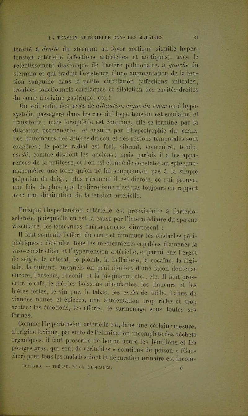 lensilé à droite du sternum au foyer aortique signifie hyper- tension artérielle (affections artérielles et aortiques), avec le retentissement diastolique de l'artère pulmonaire, à gaucho, du sternum et qui traduit l'existence d'une augmentation de la ten- sion sanguine dans la petite circulation (affections mitrales, troubles fonctionnels cardiaques et dilatation des cavités droites du cœur d'origine gastrique, etc.) On voit enfin des accès de dilatation aiguë du cœur ou d'hypo- systolic passagère clans les cas où l'hypertension est soudaine et transitoire ; mais lorsqu'elle est continue, elle se termine par la dilatation permanente, et ensuite par l'hypertrophie du cœur. Les battements des artères du cou et des régions temporales sont exagérés ; le pouls radial est fort, vibrant, concentré, tendu, cordé, comme disaient les anciens ; mais parfois il a les appa- rences de la petitesse, et l'on est étonné de constater au sphygmo- manomètre une force qu'on ne lui soupçonnait pas à la simple palpation du doigt; plus rarement il est dicrote, ce qui prouve, une fois de plus, que le dicrotisme n'est pas toujours en rapport avec une diminution de la tension artérielle. Puisque l'hypertension artérielle est préexistante à l'artério- sclérose, puisqu'elle en est la cause par l'intermédiaire du spasme vasculaire, les indications thérapeutiques s'imposent : Il faut soutenir l'effort du cœur et diminuer les obstacles péri- phériques : défendre tous les médicaments capables d'amener la vaso-constriction et l'hypertension artérielle, et parmi eux l'ergot de seigle, le chloral, le plomb, la belladone, la cocaïne, la digi- tale, la quinine, auxquels on peut ajouter, d'une façon douteuse encore, l'arsenic, l'aconit et la jiisquiame, etc., etc. 11 faut pros- crire le café, le thé, les boissons abondantes, les liqueurs et les bières fortes, le vin pur, le tabac, les excès de table, l'abus de viandes noires et épicées, une alimentation trop riche et trop azotée; les émotions, les efforts, le surmenage sous toutes ses formes. Comme l'hypertension artérielle est, dans une certaine mesure, d'origine toxique, par suite de l'élimination incomplète des déchets organiques, il faut proscrire de bonne heure les bouillons et les potages gras, qui sont de véritables « solutions de poison » (Gau- cher) pour tous les malades dont la dépuration urinaire est incom- Iirr.llAKU. - TIIIÎUAI'. KT CL MEDICALES. • g
