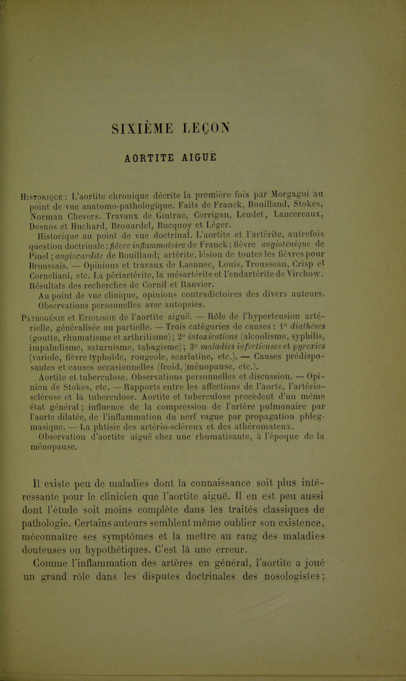 SIXIÈME LEÇON AORTITE AIGUË Historique: L'aortite chronique décrite la première fois par Morgagm au point de vue anatomo-pathologique. Faits de Franck, Bouilland, Stokes, Norman Chevers. Travaux de Gintrac, Corrigan, Leudet, Lancereaux, Desnos et Huchard, Brouardel, Bucquoy et Léger. Historique au point de vue doctrinal. L'aortite et l'arterile, autrefois question doctrinale : fièore inflammatoire de Franck ; fièvre angioténique de Pinel ; angiocardite de Bouillaud; arlérite, lésion de toutes les lièvres pour Broussais. — Opinions et travaux de Laennec, Louis, Trousseau, Crisp et Corncliani, etc. La périartérite, la mésartérite et l'endarlérite de Virchow. Résultats des recherches de Cornil et Ranvier. Au point de vue clinique, opinions contradictoires des divers auteurs. Observations personnelles avec autopsies. Pâthogênie et Etiologie de l'aortite aiguë. — Rôle de l'hypertension arté- rielle, généralisée ou partielle. — Trois catégories de causes : 1° diathèses (goutte, rhumatisme et arthrilisme) ; 2° intoxications (alcoolisme, syphilis, impaludisme, saturnisme, tabagisme); 3° maladies infectieuses et pyrexics (variole, lièvre typhoïde, rougeole, scarlatine, etc.). — Causes prédispo- santes et causes occasionnelles (froid, [ménopause, etc.). Aortile et tuberculose. Observations personnelles et discussion. — Opi- nion de Stokes, etc. — Rapports entre les affections de l'aorte, l'artério- sclérose et la tuberculose. Aortite et tuberculose procèdent d'un même état général ; influence de la compression de l'artère pulmonaire par l'aorte dilatée, de l'inflammation du nerf vague par propagation phleg- masique. — La phtisie des artério-seléreux et des athéromateux. Observation d aortite aiguë chez une rhumatisante, à l'époque de la ménopause. Il existe peu de maladies dont la connaissance soit plus inté- ressante pour le clinicien que l'aortite aiguë. Il en est peu aussi dont l'étude soit moins complète dans les traités classiques de pathologie. Certains auteurs semblent môme oublier son existence, méconnaître ses symptômes et la mettre au rang des maladies douteuses ou hypothétiques. C'est là une erreur. Connue l'inflammation des artères en général, l'aortite a joué un grand rôle dans les disputes doctrinales des nosologistes ;