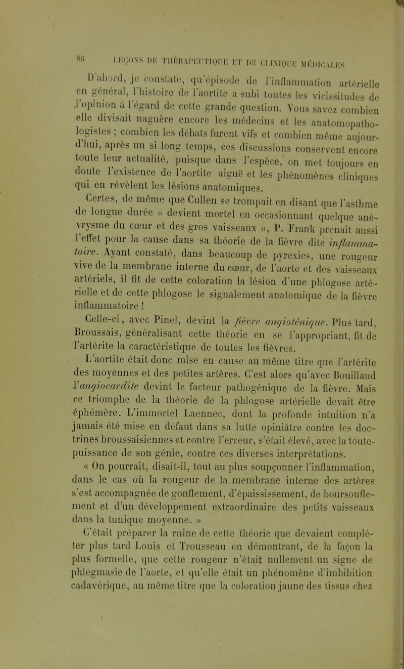 D'abord, je constate, qu'épisode de inflammation artérielle en général, l'histoire de l'aortite a subi toutes les vicissitudes de l'opinion ù l'égard de cette grande question. Vous savez combien elle divisait naguère encore les médecins et les anatomopatho- logistes ; combien les débats furent vifs et combien môme aujour- d'hui, après un si long temps, ces discussions conservent encore toute leur actualité, puisque dans l'espèce,' on met toujours en doute l'existence de l'aortite aiguë et les phénomènes cliniques qui en révèlent les lésions anatomiques. Certes, de môme que Gullen se trompait en disant que l'asthme de longue durée « devient mortel en occasionnant quelque ané- vrysme du cœur et des gros vaisseaux », P. Frank prenait aussi l'effet pour la cause dans sa théorie de la fièvre dite inflamma- toire. Ayant constaté, dans beaucoup de pyrexies, une rougeur vive de la membrane interne du cœur, de l'aorte et des vaisseaux artériels, il fit de cette coloration la lésion d'une phlogose arté- rielle et de cette phlogose le signalement anatomique de la fièvre inflammatoire ! Celle-ci, avec Pinel, devint la fièvre angioténique. Plus tard, Broussais, généralisant cette théorie en se l'appropriant, fit de l'artérite la caractéristique de toutes les fièvres. L'aortite était donc mise en cause au même titre que l'artérite des moyennes et des petites artères. C'est alors qu'avec Bouillaud !' angio car dite devint le facteur pathogénique de la fièvre. Mais ce triomphe de la théorie de la phlogose artérielle devait être éphémère. L'immortel Laennec, dont la profonde intuition n'a jamais été mise en défaut dans sa lutte opiniâtre contre les doc- trines broussaisiennes et contre l'erreur, s'était élevé, avec la toute- puissance de son génie, contre ces diverses interprétations. « On pourrait, disait-il, tout au plus soupçonner l'inflammation, dans le cas où la rougeur de la membrane interne des artères s'est accompagnée de gonflement, d'épaississement, de boursoufle- ment et d'un développement extraordinaire des petits vaisseaux dans la tunique moyenne. » C'était préparer la ruine de cette théorie que devaient complé- ter plus tard Louis et Trousseau en démontrant, de la façon la plus formelle, que cette rougeur n'était nullement un signe de phlegmasie de l'aorte, et qu'elle était un phénomène d'imbibition cadavérique, au même litre que la coloration jaune des lissus chez