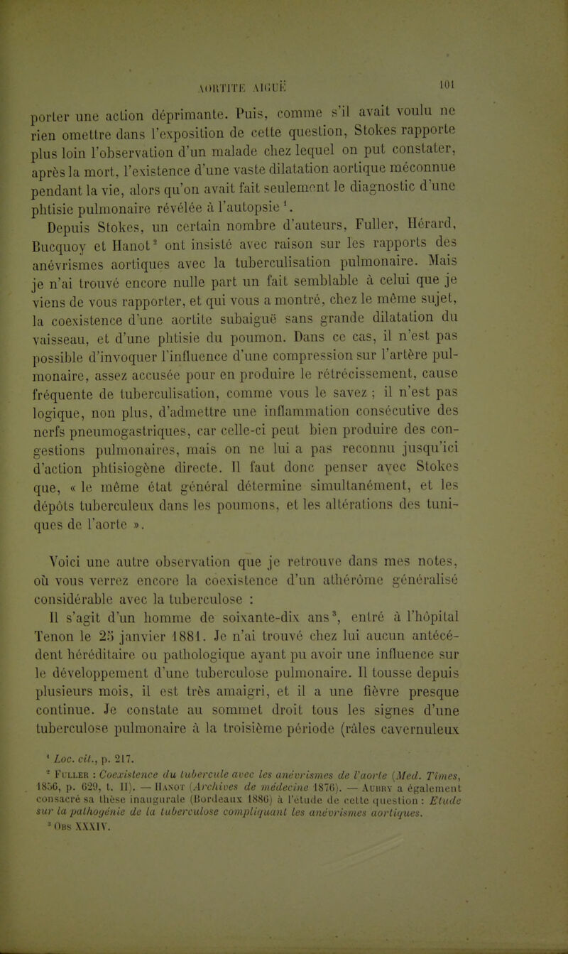 porter une action déprimante. Puis, comme s'il avait voulu ne rien omettre dans l'exposition de cette question, Stokes rapporte plus loin l'observation d'un malade chez lequel on put constater, après la mort, l'existence d'une vaste dilatation aortique méconnue pendant la vie, alors qu'on avait fait seulement le diagnostic d'une phtisie pulmonaire révélée à l'autopsie *. Depuis Stokes, un certain nombre d'auteurs, Fuller, Hérard, Bucquoy et Hanot2 ont insisté avec raison sur les rapports des anévrismes aortiques avec la tuberculisation pulmonaire. Mais je n'ai trouvé encore nulle part un fait semblable à celui que je viens de vous rapporter, et qui vous a montré, chez le même sujet, la coexistence d'une aortite subaiguë sans grande dilatation du vaisseau, et d'une phtisie du poumon. Dans ce cas, il n'est pas possible d'invoquer l'influence d'une compression sur l'artère pul- monaire, assez accusée pour en produire le rétrécissement, cause fréquente de tuberculisation, comme vous le savez ; il n'est pas logique, non plus, d'admettre une inflammation consécutive des nerfs pneumogastriques, car celle-ci peut bien produire des con- gestions pulmonaires, mais on ne lui a pas reconnu jusqu'ici d'action phtisiogène directe. 11 faut donc penser avec Stokes que, « le même état général détermine simultanément, et les dépôts tuberculeux dans les poumons, et les altérations des tuni- ques de l'aorte ». Voici une autre observation que je retrouve dans mes notes, où vous verrez encore la coexistence d'un athérôme généralisé considérable avec la tuberculose : Il s'agit d'un homme de soixante-dix ans3, entré à l'hôpital Tenon le 2;J janvier 1881. Je n'ai trouvé chez lui aucun antécé- dent héréditaire ou pathologique ayant pu avoir une influence sur le développement d'une tuberculose pulmonaire. Il tousse depuis plusieurs mois, il est très amaigri, et il a une fièvre presque continue. Je constate au sommet droit tous les signes d'une tuberculose pulmonaire à la troisième période (râles cavernuleux 1 Loc. cit., p. 217. 2 Fuller : Coexistence du tubercule avec les anévrismes de l'aorte (Med. Times, I8Ô6, p. G29, t. II). — Hanot {Archives de médecine 1876). — Auhky a également consacré sa thèse inaugurale (Bordeaux 1880) à 1 étude de celte question : Elude sur la pathogénie de la tuberculose compliquant les anévrismes aortiques. 3Obs XXXIV.