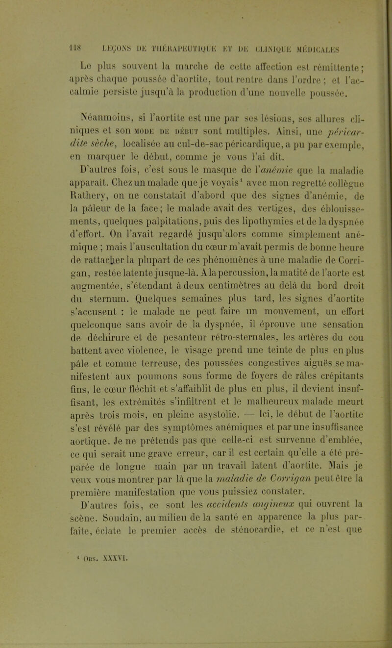 Le plus souvent la marche de cette affection est rémittente; après chaque poussée d'aortite, tout rentre dans l'ordre; et l'ac- calmie persiste jusqu'à la production d'une nouvelle poussée. Néanmoins, si l'aortite est une par ses lésions, ses allures cli- niques et son moue de début sont multiples. Ainsi, une pen>car- dite sèche, localisée au cul-de-sac péricardique, a pu par exemple, en marquer le début, comme je vous l'ai dit. D'autres fois, c'est sous le masque de l'anémie que la maladie apparaît. Chezun malade que je voyais1 avec mon regretté collègue Rathery, on ne constatait d'abord que des signes d'anémie, de la pâleur de la face ; le malade avait des vertiges, des éblouisse- ments, quelques palpitations, puis des lipothymies et de la dyspnée d'effort. On l'avait regardé jusqu'alors comme simplement ané- mique; mais l'auscultation du cœur m'avait permis de bonne heure de rattacher la plupart de ces phénomènes à une maladie de Corri- gan, restée latente jusque-là. A la percussion, la mati té de l'aorte est augmentée, s'étendant à deux centimètres au delà du bord droit du sternum. Quelques semaines plus tard, les signes d'aortite s'accusent : le malade ne peut faire un mouvement, un effort quelconque sans avoir de la dyspnée, il éprouve une sensation de déchirure et de pesanteur rétro-sternales, les artères du cou battent avec violence, le visage prend une teinte de plus en plus pâle et comme terreuse, des poussées congestives aiguës se ma- nifestent aux poumons sous forme de foyers de râles crépitants fins, le cœur fléchit et s'affaiblit de plus en plus, il devienl insuf- fisant, les extrémités s'infiltrent et le malheureux malade meurt après trois mois, en pleine asystolie. — Ici, le début de l'aortite s'est révélé par des symptômes anémiques et par une insuffisance aortique. Je ne prétends pas que celle-ci esl survenue d'emblée, ce qui serait une grave erreur, car il est certain qu'elle a été pré- parée de longue main par un travail latent d'aortite. Mais je veux vous montrer par là que la maladie de Corrigan peut être la première manifestation que vous puissiez constater. D'autres fois, ce sont les accidents angineux qui ouvrent la scène. Soudain, au milieu de la santé en apparence la plus par-, faite, éclate le premier accès de sténocardie, et ce n'est que * Obs. XXXVI.