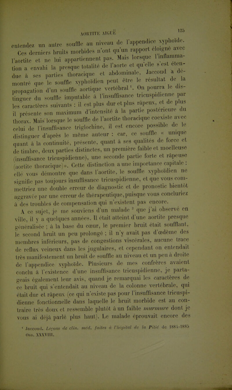 AGRTITE M»;ri': ,2° entendez un autre souffle au niveau de l'appendice xyphoide Ces derniers bruits morbides n'onl qu'un rapport é oigne avec e1 Qe )m appartiennent pas. Mais lorsque I .ulla.mna- Bon a enyahi h, presque totalité de L'aorte et qu elle s est éten- due a ses parties thoracique et abdominale, Jaccoud a aé- montré que le souffle syphoïdien peut être 1, résultat de la propagation d'un souffle aortique vertébral1. On pourra 1, dis- LLr du souffle imputable à l'insuffisance trieuspidienne par les caractères suivants : il est plus dur et plus râpeux, et de plus ,1 présente son maximum d'intensité à la partir postérieure «lu thorax. Mais lorsque le souffle de l'aortite thoracique coexiste avec celui de l'insuffisance triglochine, il est encore possible de le distinguer d'après le même auteur : car, ce souffle « unique quant à la continuité, présente, quant à ses qualités de iorce et de timbre, deux parties distinctes, un première faible e1 moelleuse (insuffisance tricuspidienne), une seconde partie forte et râpeuse (aorlite thoracique)». Cette distinction a une importance capitale : elle vous démontre que dans l'aortite, le souffle xyphoïdien ne signifie pas toujours insuffisance tricuspidienne, et que vous com- mettriez une double erreur de diagnostic et de pronostic bientôt aggravée par une erreur de thérapeutique,puisque vous concluriez à des troubles de compensation qui n'existent pas encore. A ce sujet, je me souviens d'un malade 2 que j'ai observe en ville, il y a quelques années. 11 était atteint d'une aortite presque -méralisée ; à la base du cœur, le premier bruit était soufflant, le second bruit un peu prolongé ; il n'y avait pas d'œdème des membres inférieurs, pas de congestions viscérales, aucune trace de reflux veineux dans les jugulaires, et cependant on entendait très manifestement un bruit de souffle au niveau et un peu à droite de l'appendice xyphoïde. Plusieurs de mes confrères avaient conclu à l'existence d'une insuffisance tricuspidienne, je parta- geais également leur avis, quand je remarquai les caractères de ce bruit qui s'entendait au niveau de la colonne vertébrale, qui étail «lui- ci râpeux (ce qui n'existe pas pour l'insuffisance tricuspi- dienne fonctionnelle dans laquelle le bruit morbide est au con- traire très doux et ressemble plutôt à un faible murmure dont je vous ai déjà parlé plus haut). Le malade éprouvait encore des 1 Jaccoud. Lcrons de clin. mcd. faites à Chopilal do la Pilic de 1884-1885 (tes. xxxviii.