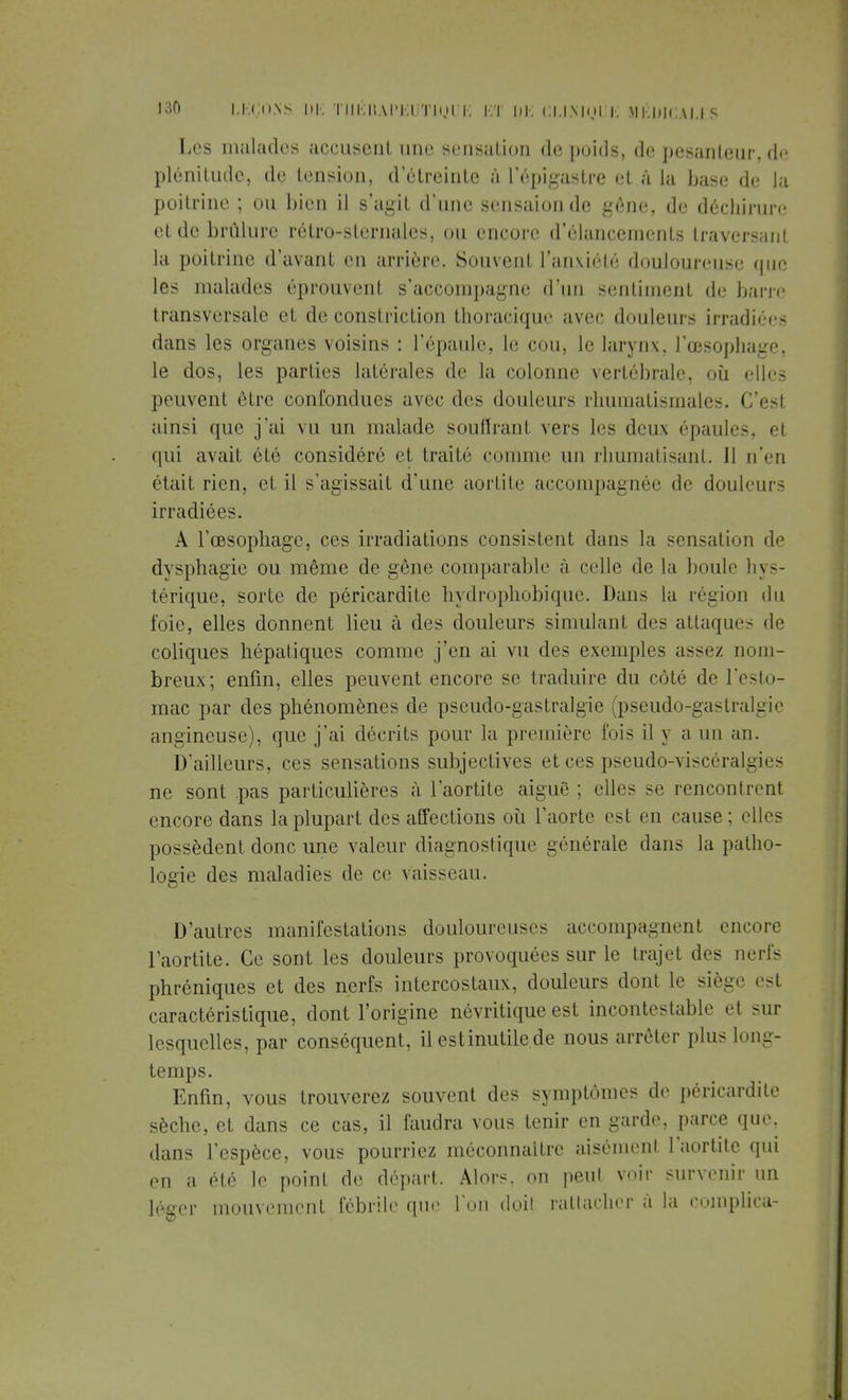 Les malades accusent une sensation de pouls, de pesanteur, de plénitude, de tension, d'étreinte à L'épigastre et à la base de la poitrine ; ou bien il s'agit d'une sensaionde gêne, de déchirure et de brûlure rêtro-sternales, ou encore d'élancements traversant la poitrine d'avant en arrière. Souvent l'anXiété douloureuse que les malades éprouvent s'accompagne d'un sentiment de barre transversale et de constriction thoracique avec douleurs irradiées dans les organes voisins : l'épaule, le cou, le larynx, l'œsophage, le dos, les parties latérales de la colonne vertébrale, où elles peuvent être confondues avec des douleurs rhumatismales. C'esl ainsi que j'ai vu un malade souffrant vers les deux épaules, et qui avait été considéré et traité comme un rhumatisant. Il n'en était rien, et il s'agissait d'une aortite accompagnée de douleurs irradiées. A l'œsophage, ces irradiations consistent dans la sensation de dysphagie ou même de gêne comparable à celle de la boule hys- térique, sorte de péricardite hydrophobique. Dans la région du foie, elles donnent lieu à des douleurs simulant des attaque- de coliques hépatiques comme j'en ai vu des exemples assez nom- breux; enfin, elles peuvent encore se traduire du côté de l'esto- mac par des phénomènes de pseudo-gastralgie (pseudo-gastralgie angineuse), que j'ai décrits pour la première fois il \ a un an. D'ailleurs, ces sensations subjectives et ces pseudo-viscéralgies ne sont pas particulières à l'aortite aiguë ; elles se rencontrent encore dans la plupart des affections où l'aorte est en cause; elles possèdent donc une valeur diagnostique générale dans la patho- logie des maladies de ce vaisseau. D'autres manifestations douloureuses accompagnent encore l'aortite. Ce sont les douleurs provoquées sur le trajet des nerfs phréniques et des nerfs intercostaux, douleurs dont le siège est caractéristique, dont l'origine névritique est incontestable et sur lesquelles, par conséquent, il estinutilede nous arrêter plus long- temps. Enfin, vous trouverez souvent des symptômes de péricardite sèche, et dans ce cas, il faudra vous tenir en garde, parce que, dans l'espèce, vous pourriez méconnaître aisément l'aortite qui en a été le point de départ. Alors, on peut voir survenir un léger mouvement fébrile que l'on doit rattacher à la coinplica-