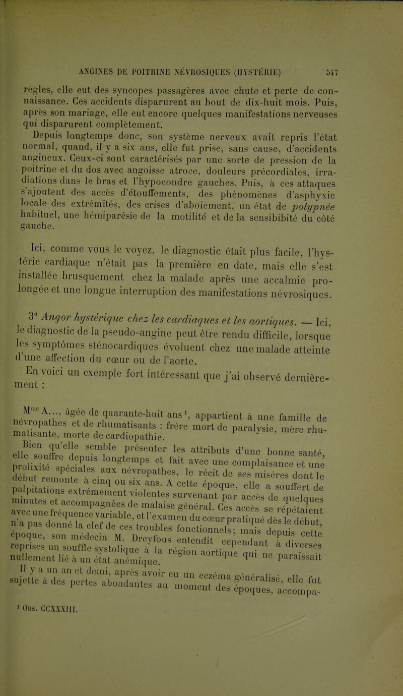 règles, elle eut des syncopes passagères avec chute et perte de con- naissance. Ces accidents disparurent au bout de dix-huit mois. Puis, après son mariage, elle eut encore quelques manifestations nerveuses qui disparurent complètement. Depuis longtemps donc, son système nerveux avait repris l'état normal, quand, il y a six ans, elle fut prise, sans cause, d'accidents angineux. Ceux-ci sont caractérisés par une sorte de pression de la poitrine et du dos avec angoisse atroce, douleurs précordiales, irra- diations dans le bras et l'hypocondre gauches. Puis, à ces attaques s'ajoutent des accès d etouffements, des phénomènes d'asphyxie locale des extrémités, des crises d'aboiement, un état de pohjpnée habituel, une hémiparésie de la motilité et de la sensibibité du côté gauche. Ici, comme vous le voyez, le diagnostic était plus facile, l'hys- térie cardiaque n'était pas la première en date, mais elle s'est installée brusquement chez la malade après une accalmie pro- longée et une longue interruption des manifestations névrosiques. 3° Angor hystérique chez les cardiaques et les aortiques. — Ici, je diagnostic de la pseudo-angine peut être rendu difficile, lorsque les symptômes sténocardiques évoluent chez une malade atteinte d une aile.-lion du cœur ou de l'aorte. En voici un exemple fort intéressant que j'ai observé dernière- ment : M'110 A âgée de quarante-huit ans1, appartient à une famille de névropathes et de rhumatisants : frère mort de paralysie, mTre rhu- matisante, morte de cardiopathie. } o\tXZ n'1!6 Sem!3le Présenter le* attributs d'une bonne santé, erolSZâGT l0n8'tempS 6t fait aVec une ^mplaisance et nn ^^Z^^yV0P^ 16 récitde -smiséresdontle utou remonte a cinq ou six ans. A cette époque, elle a souffert dP ulle mué, îfauaémique 1  Parais8ait