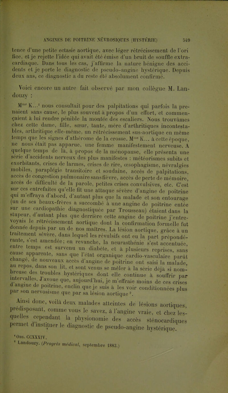 tence d'une petite ectasie aortique, avec léger rétrécissement de l'ori lice et je re jet te l'idée qui avait été émise d'un bruit de souffle extra- cardiaque. Dans tous [es cas, j'affirme la uature bénigne îles acci- • lents et je porte le diagnostic de pseudo-angine hystérique. Depuis deux ans, ce diagnostic a du reste été absolument confirmé. Voici encore un autre fait observé par mon collègue M. Lan- douzj : M^K...1 nous consultait pour des palpitations qui parfois la pre- naient sans cause, le plus souvent à propos d'un effort, et commen- taient à lui rendre pénible la montée des escaliers. Nous trouvâmes eliez cette dame, fille, sœur, tante, mère d'arthritiques incontesta- bles, arthritique elle-même, un rétrécissement sus-aortique en même temps que les signes d'athérome de la crosse. Mmc K... àcetteépoque, ne nous était pas apparue, une femme manifestement nerveuse. A quelque temps de là, à propos de la ménopause, elle présenta une série d'accidents nerveux des plus manifestes : météorismes subits et exorbitants, crises de larmes, crises de rire, œsophagisme, névralgies mobiles, paraplégie transitoire et soudaine, accès de palpitations, accès de congestion pulmonaire sans fièvre, accès de perte de mémoire, accès de difficulté de la parole, petites crises convulsives, etc. C'est sur ces entrefaites qu'elle fit une attaque sévère d'angine de poitrine qui m'effraya d'abord, d'autant plus que la malade et son entourage (un de ses beaux-frères a succombé à une angine de poitrine entée sur une cardiopathie diagnostiquée par Trousseau) étaient dans la stupeur, d autant plus que derrière cette angine de poitrine j'entre- voyais le rétrécissement aortique dont la confirmation formelle fut donnée depuis par un de nos maîtres. La lésion aortique, grâce à un traitement sévère, dans lequel les révulsifs ont eu la part prépondé- rante s est amendée; en revanche, la neurasthénie s'est accentuée, entre temps est survenu un diabète, et à plusieurs reprises, sans cause apparente, sans que l'état organique cardio-vasculaire parût change, de nouveaux accès d'angine de poitrine ont saisi la malade, au repos, dans son lit, et sont venus se mêler à la série déjà si nom- breuse de. roubles hystériques dont elle continue à souffrir par intervalles. J avoue que, aujourd'hui, .je m effraie moins de ces crises d angine de poitrine, enclin que je suis à les voir conditionnées plus par son nervosisme que par sa lésion aortique 2. Ainsi donc, voilà deux malades atteintes de lésions aorticraes prédisposant, comme vous le savez, a l'angine vraie, et chez les- quelles cependam la physionomie des accès sténocardiques Permel d instituer le diagnostic de pseudo-angine hystérique. 'Obs. CCXXXIV. 1 Undouzy. {Progrès médical, septembre 1883.)