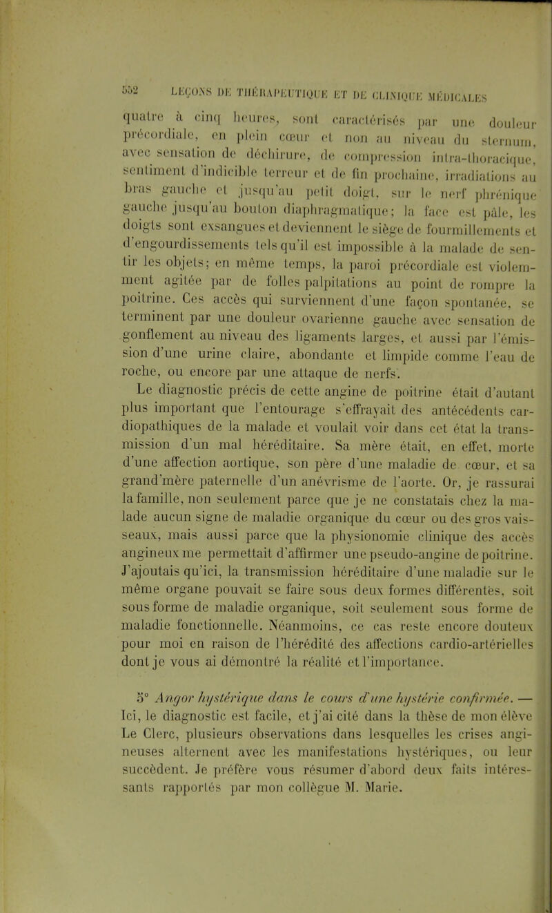 quatre à cinq heures, sont caractérisés par une, douleur précordiale, en plein cœur et non au niveau du sternum, avec sensation de déchirure, de compression intra-thoracique! sentiment d'indicible terreur et de fin prochaine, irradiations au bras gauche et jusqu'au petit doigt, sur le nerf phrénique gauche jusqu'au bouton diaphragmàtiquè ; la l'arc est pâle, les doigts sont exsangues et deviennent le siège de fourmillements et d'engourdissements tels qu'il est impossible à la malade de sen- tir les objets; en môme temps, la paroi précordiale est violem- ment agitée par de folles palpitations au point de rompre la poitrine. Ces accès qui surviennent d'une façon spontanée, se terminent par une douleur ovarienne gauche avec sensation de gonflement au niveau des ligaments larges, el aussi par l'émis- sion d'une urine claire, abondante et limpide comme l'eau de roche, ou encore par une attaque de nerfs. Le diagnostic précis de cette angine de poitrine était d'autant plus important que l'entourage s'effrayait des antécédent- car- diopathiques de la malade et voulait voir dans cet (Hat la trans- mission d'un mal héréditaire. Sa mère était, en effet, morte d'une affection aortique, son père d'une maladie de cœur, et sa grand'mère paternelle d'un anévrisme de l'aorte. Or, je rassurai la famille, non seulement parce que je ne constatais chez la ma- lade aucun signe de maladie organique du cœur ou des gros vais- seaux, mais aussi parce que la physionomie clinique des accès angineuxme permettait d'affirmer une pseudo-angine de poitrine. J'ajoutais qu'ici, la transmission héréditaire d'une maladie sur le même organe pouvait se faire sous deux formes différentes, suit sous forme de maladie organique, soit seulement sous forme de maladie fonctionnelle. Néanmoins, ce cas reste encore douteux pour moi en raison de l'hérédité des affections cardio-artérielles dont je vous ai démontré la réalité et l'importance. o° Angor hystérique dans le cours d'une hystérie confirmée. — Ici, le diagnostic est facile, et j'ai cité dans la thèse de mon élè\ e Le Clerc, plusieurs observations dans lesquelles les crises angi- neuses alternent avec les manifestations hystériques, ou leur succèdent. Je préfère vous résumer d'abord deux faits intéres- sants rapportés par mon collègue M. Marie.