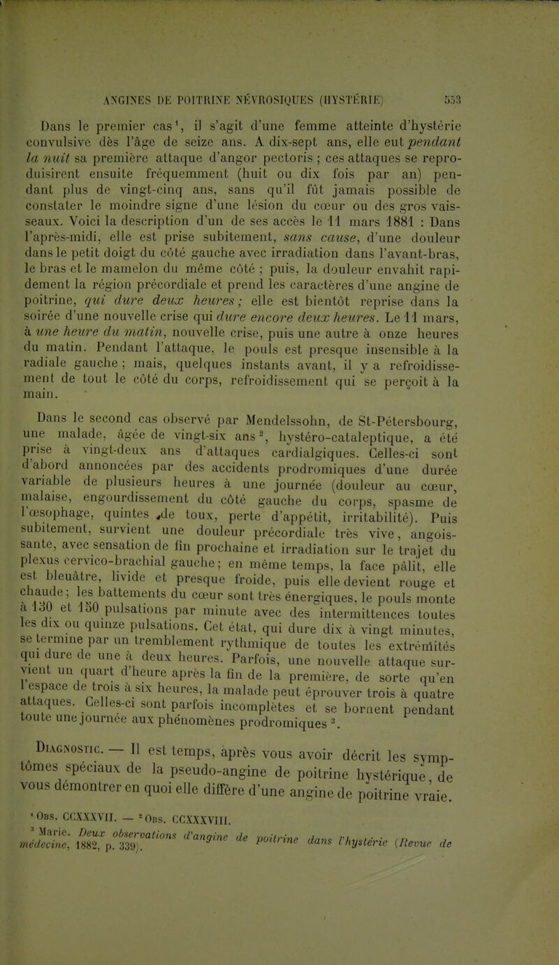 Dans le premier cas1, il s'agit d'une femme atteinte d'hystérie convulsive dès l'âge de seize ans. A dix-sept ans, elle eut pendant la nuit sa première attaque d'angor pectoris ; ces attaques se repro- duisirent ensuite fréquemment (huit ou dix fois par an) pen- dant plus de vingt-cinq ans, sans qu'il fût jamais possible de constater le moindre signe d'une lésion du cœur ou des gros vais- seaux. Voici la description d'un de ses accès le 14 mars 1881 : Dans l'après-midi, elle est prise subitement, sans cause, d'une douleur dans le petit doigt du côté gauche avec irradiation dans l'avant-bras, le bras et le mamelon du même côté ; puis, la douleur envahit rapi- dement la région précordiale et prend les caractères d'une angine de poitrine, qui dure deux heures; elle est bientôt reprise dans la soirée d'une nouvelle crise qui dure encore deux heures. Le 11 mars, à une heure du matin, nouvelle crise, puis une autre à onze heures du matin. Pendant l'attaque, le pouls est presque insensible à la radiale gauche ; mais, quelques instants avant, il y a refroidisse- ment de tout le côté du corps, refroidissement qui se perçoit à la main. Dans le second cas observé par Mendelssohn, de St-Pétersbourg, une malade, âgée de vingt-six ans2, hystéro-cataleptique, a été prise à vingt-deux ans d'attaques cardialgiques. Celles-ci sont d'abord annoncées par des accidents prodromiques d'une durée variable de plusieurs heures à une journée (douleur au cœur, malaise, engourdissement du côté gauche du corps, spasme de I œsophage, quintes «de toux, perte d'appétit, irritabilité). Puis subitement, survient une douleur précordiale très vive, angois- sante, avec sensation de fin prochaine et irradiation sur le trajet du plexus cervico-brachial gauche; en même temps, la face pâlit, elle ni bleuâtre, livide et presque froide, puis elle devient rouge et .^n 1 1,eH8Abattements du cœur sont très énergiques, le pouls monte aldU et 150 pulsations par minute avec des intermittences toutes les dix ou quinze pulsations. Cet état, qui dure dix à vingt minutes, se termine par un tremblement rythmique de toutes les extrémités qui dure de une à deux heures. Parfois, une nouvelle attaque sur- vient un quart d heure après la fin de la première, de sorte qu'en I espace de trois à six heures, la malade peut éprouver trois à quatre attaques. Celles-ci sont parfois incomplètes et se bornent pendant toute une journée aux phénomènes prodromiques 3. Diagnostic. — 11 est temps, après vous avoir décrit les symp- tômes spéciaux de la pseudo-angine de poitrine hystérique de vous démontrer eu quoi elle diffère d'une angine de poitrine vraie. «Obs. CCXXXVII. - =Obs. CCXXXVIU. K™;b^°UOm *an9inC de **» Astérie (Revue de
