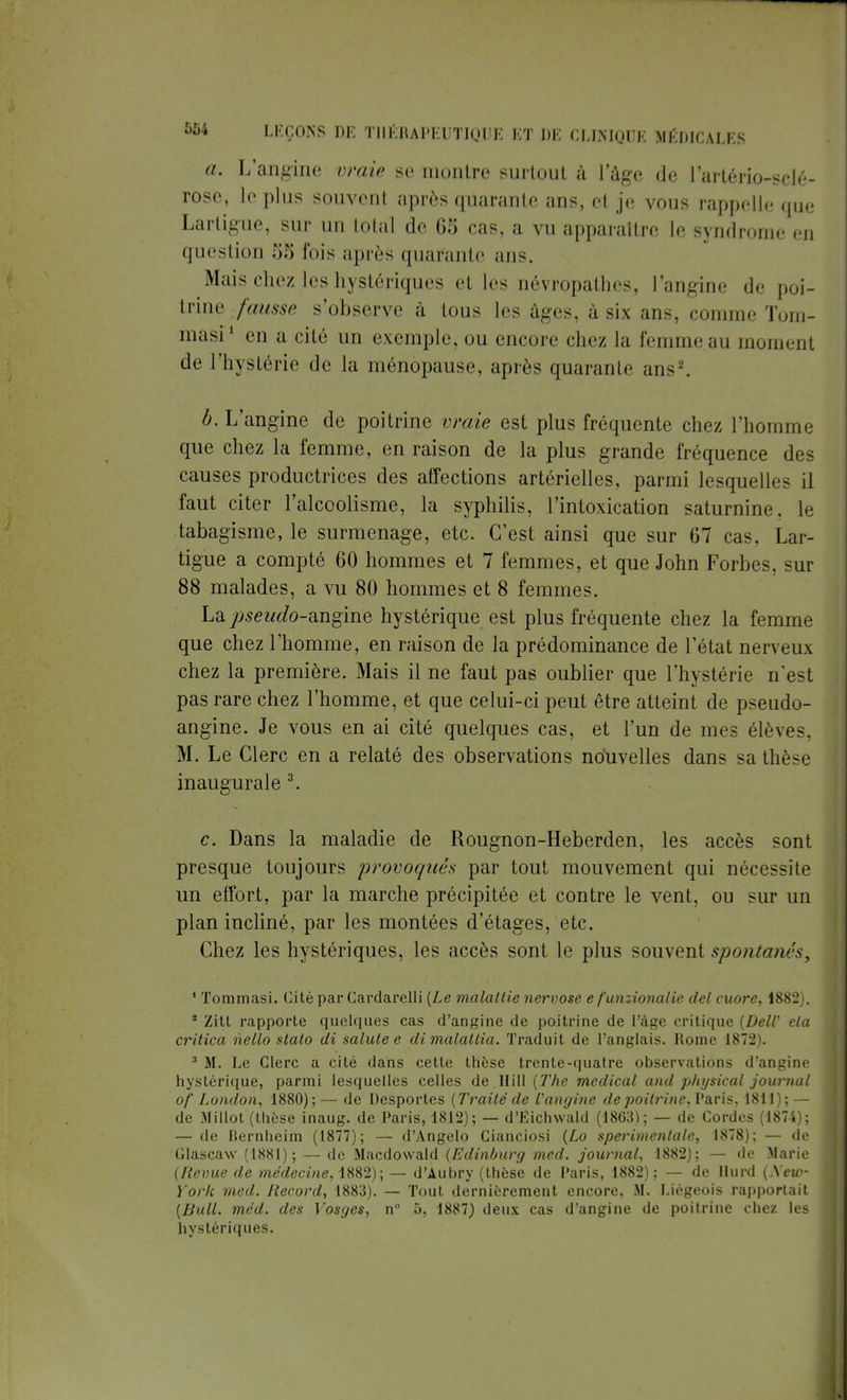 a. L'angine vraie se montre surtout à l'âge de l'artério-sclé- rose, le plus souvent après quarante ans, et je vous rappelle que Lartigue, sur un total de 65 cas, a vu apparaître le syndrome en question 5S luis après quarante ans. Mais chez les hystériques et les névropathes, l'angine de poi- trine fausse s'observe à tous les âges, à six ans, comme Tom- masi1 en a cité un exemple, ou encore chez la femme au moment de l'hystérie de la ménopause, après quaranlr ans-'. b. L'angine de poitrine vraie est plus fréquente chez l'homme que chez la femme, en raison de la plus grande fréquence des causes productrices des affections artérielles, parmi lesquelles il faut citer l'alcoolisme, la syphilis, l'intoxication saturnine, le tabagisme, le surmenage, etc. C'est ainsi que sur 67 cas, Lar- tigue a compté 60 hommes et 7 femmes, et que John Forbes, sur 88 malades, a vu 80 hommes et 8 femmes. La pseudo-angine hystérique est plus fréquente chez la femme que chez l'homme, en raison de la prédominance de l'état nerveux chez la première. Mais il ne faut pas oublier que l'hystérie n'est pas rare chez l'homme, et que celui-ci peut être atteint de pseudo- angine. Je vous en ai cité quelques cas, et l'un de mes élèves, M. Le Clerc en a relaté des observations nouvelles dans sa thèse inaugurale 3. c. Dans la maladie de Rougnon-Heberden, les accès sont presque toujours provoqués par tout mouvement qui nécessite un effort, par la marche précipitée et contre le vent, ou sur un plan incliné, par les montées d'étages, etc. Chez les hystériques, les accès sont le plus souvent spontanés, 1 Tommasi. Cité par Cardarelli (Le maladie nervose e funzionalie del cuore, 1882 * Zitt rapporte quelques cas d'angine de poitrine de l'âge critique (DelV eta critica nello stato di salute e di malallia. Traduit de l'anglais. Rome 1872 3 M. Le Clerc a cité dans cette thèse trente-quatre observations d'angine hystérique, parmi lesquelles celles de Hill [The médical and physical journal of London, 1880); — de Desportes [Traité de l'angine de poitrine, I'aris, 1811); — de Millot (thèse inaug. de Paris, 1812); — d'Eichwald (1863); — de Cordes (1874); — de Bernheim (1877); — d'Angelo Cianciosi (Lo sperimcntalc, 1878); — de Glascaw (1881); — de Macdowald (Edinburg med. journal, 1882); — de Marie (Revue de médecine, 1882); — d'Aubry (thèse de I'aris, 1882); — de Hurd (Xew- ï'ork med. Record, 1883). — Tout dernièrement encore, M. Liégeois rapportait (Bull. méd. des Vosges, n° 5, 1887) deux cas d'angine de poitrine chez les hystériques.