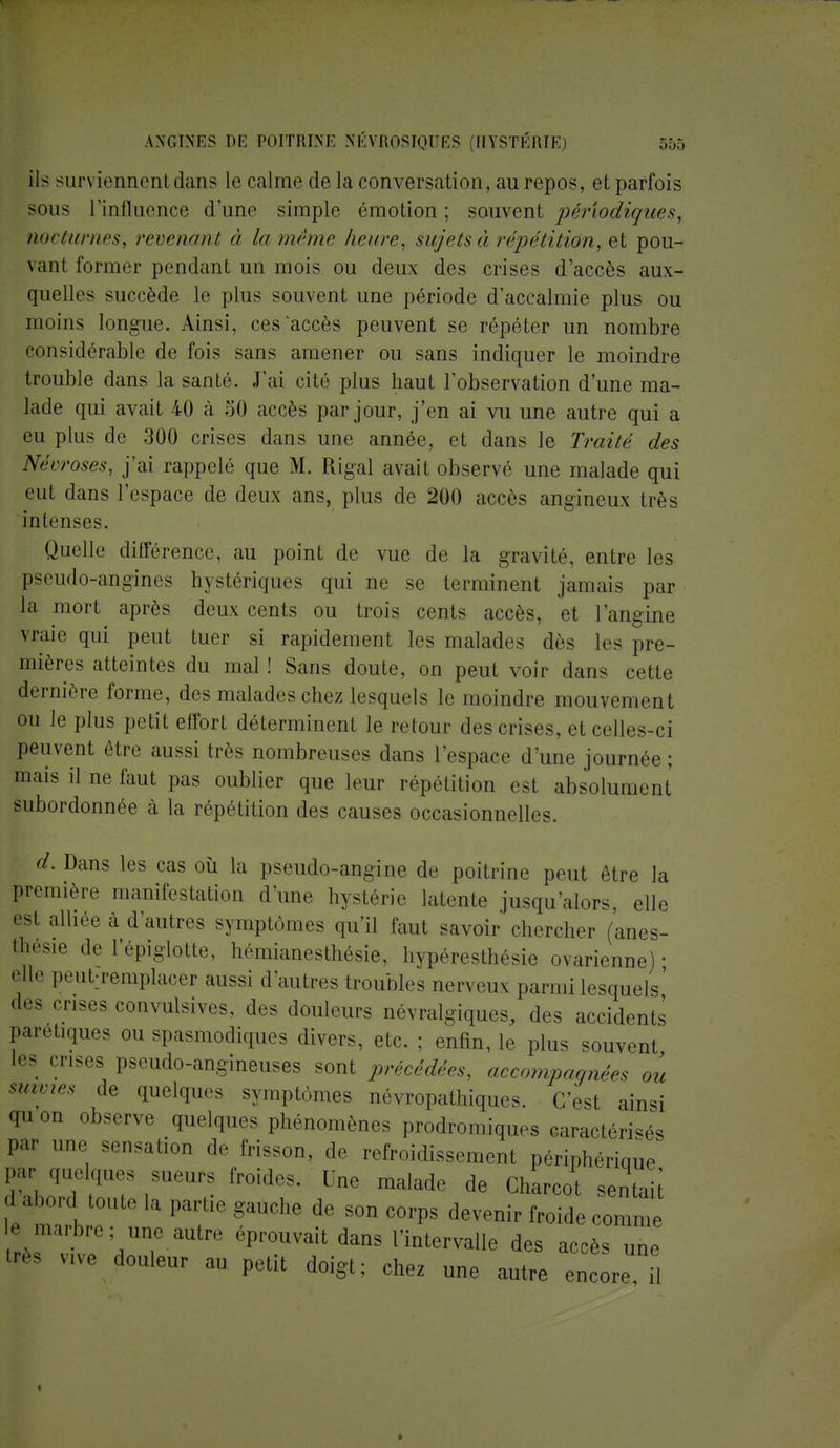 ils sun iennenl dans le calme delà conversation, au repos, et parfois sous l'influence d'une simple émotion; sauvent périodiques, nocturnes, revenant à la même heure, sujets à répétition, et pou- \anl former pendant un mois ou deux des crises d'accès aux- quelles succède le plus souvent une période d'accalmie plus ou moins longue. Ainsi, ces accès peuvent se répéter un nombre considérable de fois sans amener ou sans indiquer le moindre trouble dans la santé. J'ai cité plus haut l'observation d'une ma- lade qui avait 40 à 50 accès par jour, j'en ai vu une autre qui a eu plus de 300 crises dans une année, et dans le Traité des Nécroses, j'ai rappelé que M. Rigal avait observé une malade qui eut dans l'espace de deux ans, plus de 200 accès angineux très intenses. Quelle différence, au point de vue de la gravité, entre les pseudo-angines hystériques qui ne se terminent jamais par la mort après deux cents ou trois cents accès, et l'angine vraie qui peut tuer si rapidement les malades dès les pre- mières atteintes du mal ! Sans doute, on peut voir dans cette dernière forme, des malades chez lesquels le moindre mouvement ou le plus petit effort déterminent le retour des crises, et celles-ci peuvent être aussi liés nombreuses dans l'espace d'une journée; mais il ne faut pas oublier que leur répétition est absolument subordonnée à la répétition des causes occasionnelles. d. Dans les cas où la pseudo-angine de poitrine peut être la première manifestation d'une hystérie latente jusqu'alors, elle est alliée à d'autres symptômes qu'il faut savoir chercher (anes- thesie de l'épiglotte, hémianesthésie, hypéresthésie ovarienne) • «'II- peut:remplacer aussi d'autres troubles nerveux parmi lesquels' des crises conyulsives, des douleurs névralgiques, des accidents paretiques ou spasmodiques divers, etc. ; enfin, le plus souvent les crises pseudo-angineuses sont précédées, accompagnées ou mimes de quelques symptômes névropathiques. C'est (,insi quon observe quelques phénomènes prodromiques earactéri^és par une sensation de frisson, de refroidissement périphérique Z qU; qU7 ,SUem froides« «ne .naïade de Gharcot sentaù :,a,M'n t0Ute la Part^ ^uche de son corps devenir froide comme e marbre; une autre éprouvait dans l'intervalle des accès une » ^ve douleur au petit doigt; chez une autre encore H *