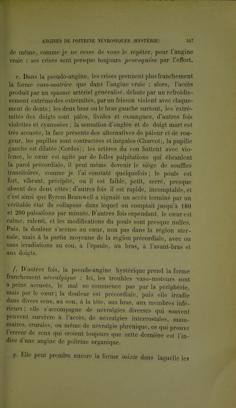 de même, comme je ne cesse de vous le répéter, pour l'angine vraie : ses crises sont presque toujours provoquées par l'effort. e. Dans la pseudo-angine, les crises prennent plus franchement ta forme vaso-motrice que dans l'angine vraie : alors, l'accès produit par un spasme artériel généralisé, débute par un refroidis- sement extrême des extrémités, par un frisson violent avec claque- ment de dents ; les deux bras ou le bras gauche surtout, les extré- mités des doigts sont pâles, livides et exsangues, d'autres fois violettes et cyanosées ; la sensation d'onglée et de doigt mort est très accusée, la face présente des alternatives de pâleur et de rou- geur, les pupilles sont contractées et inégales (Charcot), la pupille gauche est dilatée (Cordes) ; les artères du cou battent avec vio- lence, le cœur est agité par de folles palpitations qui ébranlent la paroi précordiale, il peut même devenir le siège de souffles transitoires, comme je l'ai constaté quelquefois; le pouls est fort, vibrant, précipité, ou il est faible, petit, serré, presque absent des deux côtés; d'autres fois il est rapide, incomptable,et c'est ainsi queByrom Bramwell a signalé un accès terminé par un véritable état de collapsus dans lequel on comptait jusqu'à 180 et 200 pulsations par minute. D'autres fois cependant, le cœur est calme, ralenti, et les modifications du pouls sont presque nulles. Puis, la douleur s'accuse au cœur, non pas dans la région ster- iaale, mais a la partie moyenne de la région précordiale, avec ou sans irradiations au cou, à l'épaule, au bras, à l'avant-bras et aux doigts. f. D'autres fois, la pseudo-angine hystérique prend la forme franchement névralgique : Ici, les troubles vaso-moteurs sont à peine accusés, le mal ne commence pas par la périphérie, mais par le cœur; la douleur est précordiale, puis elle irradie dans divers sens, au cou, à la tête, aux bras, aux membres infé- rieurs ; elle s'accompagne de névralgies diverses qui souvent peuvent survivre à l'accès, de névralgies intercostales, mam- maires, crurale.. ,„. même de névralgie phrénique, ce qui prouve l'erreur de ceux qUj croient toujours que cette dernière est l'in- dice d'une angine de poitrine organique. <h Elle peul prendre encore la forme mixte dans laquelle les