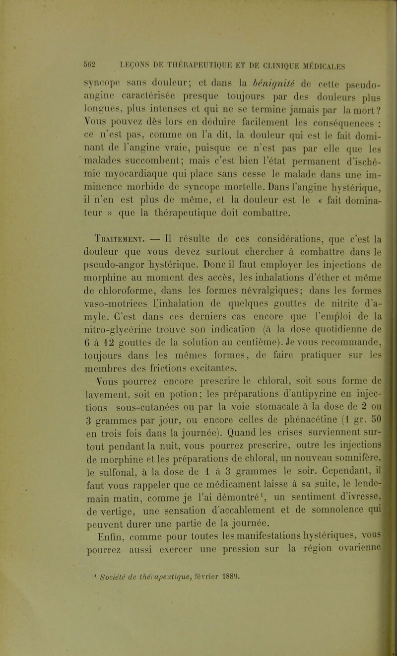 syncope sans douleur; et dans la bénignité de celle pseudo- angine caractérisée presque toujours par des douleurs plus longues, plus intenses et qui ne se termine jamais par la mort? Vous pouvez dès lors en déduire facilement les conséquences : ce n'est pas, comme on l'a dit, la douleur qui est le fait domi- nant de l'angine vraie, puisque ce n'est pas par elle que les malades succombent ; mais c'esl bien l'état permanenl d'isché- mie myocardiaque qui place sans cesse le malade dans mie im- minence morbide de syncope mortelle. Dans l'angine hystérique, il n'en est plus de même, cl la douleur est le « l'ail domina- teur » que la thérapeutique doit combattre. Traitement. — 11 résulte de ces considérations, que c'est la douleur que vous devez surtout chercher à combattre dans le pseudo-angor hystérique. Donc il faut employer les injections de morphine au moment des accès, les inhalations d'éther et même de chloroforme, dans les formes névralgiques; dans les formes vaso-motrices l'inhalation de quelques gouttes de nitrite d'a- myle. C'est dans ces derniers cas encore que l'emploi de la nitro-giycérine trouve son indication (à la dose quotidienne de 6 à 12 gouttes de la solution au centième). Je vous recommande, toujours dans les mêmes formes, de faire pratiquer sur les membres des frictions excitantes. Vous pourrez encore prescrire le chloral, soit sous forme de lavement, soit en potion; les préparations d'antipyrine en injec- tions sous-cutanées ou par la voie stomacale à la dose de 2 ou 3 grammes par jour, ou encore celles de phénacétine (1 gr. 50 en trois fois dans la journée). Quand les crises surviennent sur- tout pendant la nuit, vous pourrez prescrire, outre les injections de morphine et les préparations de chloral, un nouveau somnifère, le sulfonal, à la dose de 1 à 3 grammes le soir. Cependant, il faut vous rappeler que ce médicament laisse à sa suite, le lende- main matin, comme je l'ai démontré1, un sentiment d'ivresse, de vertige, une sensation d'accablement et de somnolence qui peuvent durer une partie de la journée. Enfin, comme pour toutes les manifestations hystériques, vous pourrez aussi exercer une pression sur la région ovarienne ' Société de thérapeutique, février 188'.).