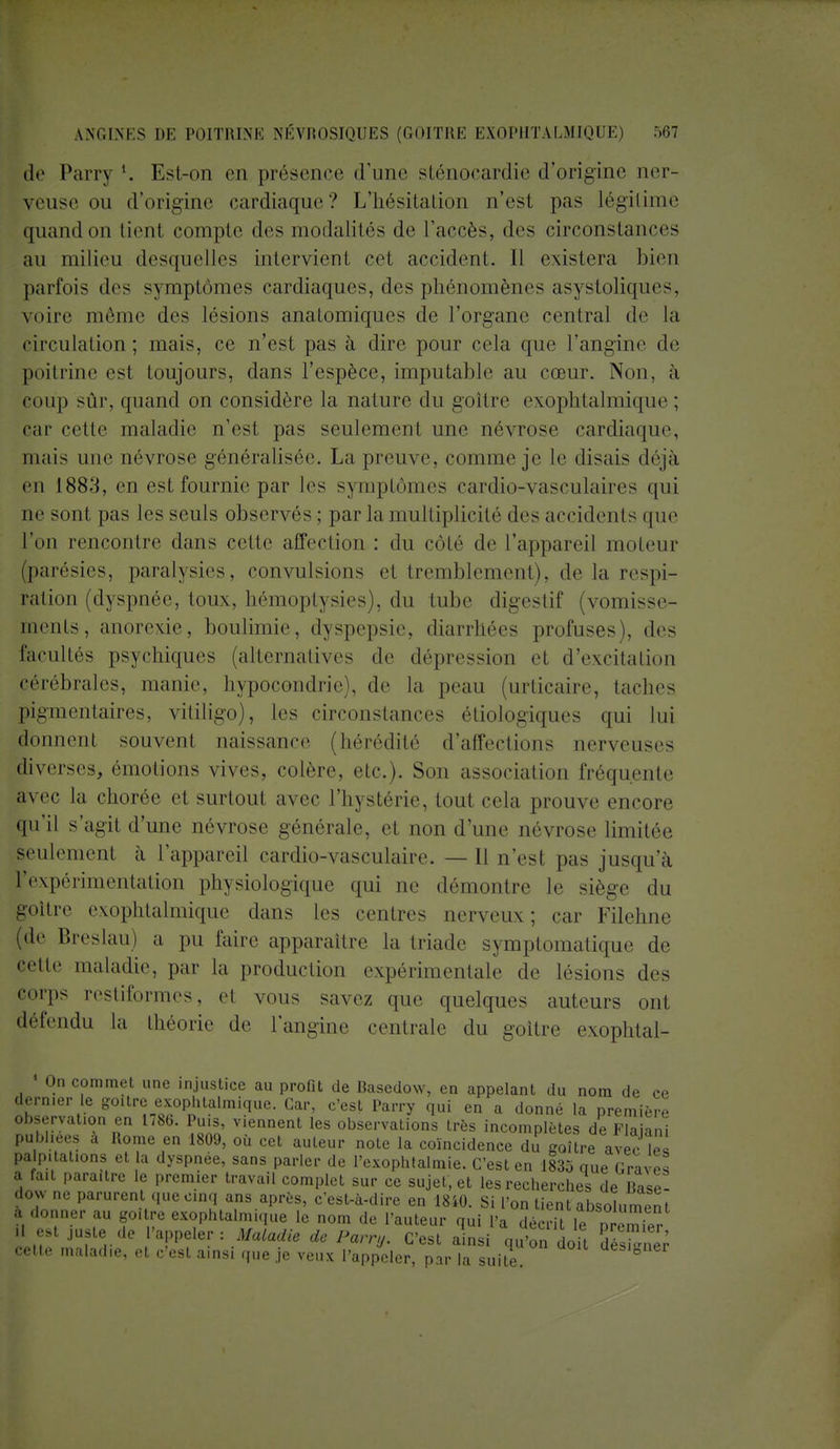 de Parry '. Est-on en présence d'une sténocardie d'origine ner- veuse ou d'origine cardiaque? L'hésitation n'est pas légitime quand on tienl compte des modalités de l'accès, des circonstances au milieu desquelles intervient cet accident. 11 existera bien parfois des symptômes cardiaques, des phénomènes asystoliques, voire même des lésions anatomiques de l'organe central de la circulation; niais, ce n'est pas à dire pour cela que l'angine de poitrine est toujours, dans l'espèce, imputable au cœur. Non, à coup sûr, quand on considère la nature du goitre exophtalmique; car cette maladie n'est pas seulement une névrose cardiaque, niais une névrose généralisée. La preuve, comme je le disais déjà en 1883, en est fournie par les symptômes cardio-vasculaires qui ne sont pas les seuls observés; par la multiplicité des accidents que l'on rencontre dans celte affection : du côté de l'appareil moteur (parésies, paralysies, convulsions et tremblement), de la respi- ration (dyspnée, toux, hémoptysies), du tube digestif (vomisse- ments, anorexie, boulimie, dyspepsie, diarrhées profuses), des facultés psychiques (alternatives de dépression et d'excitation cérébrales, manie, hypocondrie), de la peau (urticaire, taches pigmentaires, vitiligo), les circonstances étiologiques qui lui donnent souvent naissance (hérédité d'affections nerveuses diverses, émotions vives, colère, etc.). Son association fréquente avec la chorée et surtout avec l'hystérie, tout cela prouve encore qu'il s'agit d'une névrose générale, et non d'une névrose limitée seulement à l'appareil eardio-vasculaire. — 11 n'est pas jusqu'à l'expérimentation physiologique qui ne démontre le siège du goitre exophtalmique dans les centres nerveux; car Filehne (de Breslau) a pu faire apparaître la triade symptomatique de «•''II'' maladie, par la production expérimentale de lésions des corps restiformes, et vous savez que quelques auteurs ont défendu la théorie de l'angine centrale du goitre exophtal- 1 On commet une injustice au profit de Basedow, en appelant du nom de ce dern.er le goitre exophtalmique. Car, c'est Parry qui en a donné la première observation en 178b. Puis, viennent les observations très incomplètes de Flaiani publiées a Rome en 1809, où cet auteur note la coïncidence du goitre avec les pa p.tations et la dyspnée, sans parler de l'exophtalmie. C'est en 1835 que GravS a fa.t para.tre le premier travail complet sur ce sujet, et les recherches de Base- dow ne parurent que cinq ans après, c'est-à-dire en 1840. Si l'on tient absolument à donner au goitre exophtalm.que le nom de l'auteur qui Pa décrit le D 2/ H est juste de l'appeler: Maladie de Parry. C'est ainsi gu'on doit ffiES cette maladie, et c'est ainsi que je veux l'appeler, parTa suite 8