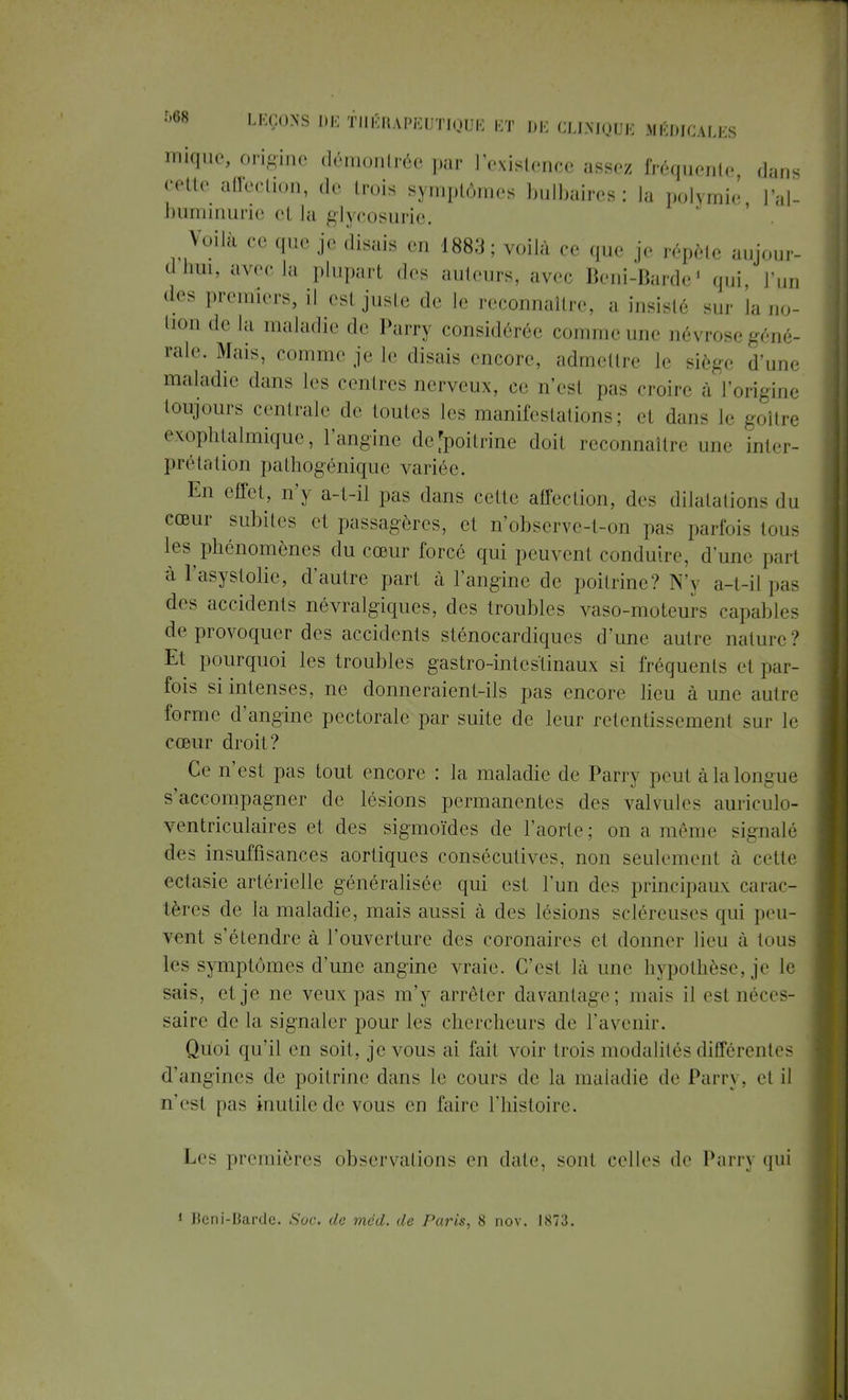 inique, origine démontrée par l'existence assez fréquente, dans cette affection, de trois symptômes bulbaires: la polymie l'al- buminurie cl la glycosurie. Voilà ec que je disais en 1883; voilà ce que je répète aujour- dhui, avec la plupart des ailleurs, avec Boni-Barde1 qui l'un des premiers, il est juste de le reconnaître, a insisté sur la no- l,u de la maladie de Parry considérée comme une névrosegéné- rale. Mais, ce.m,,- je le disais encore, admettre le siège d'une maladie dans les centres nerveux, ce n'est pas croire a l'origine toujours centrale de toutes les manifestations; d dans le goitre exophtalmique, l'angine defpoitrine doit reconnaître une inter- prétation pathogénique variée. En effet, n'y a-t-il pas dans cette affection, des dilatations du cœur subites cl passagères, et n'observe-t-on pas parfois tous les phénomènes du cœur forcé qui peuvent conduire, d'une part à l'asystolic, d'autre part à l'angine de poitrine? N'y a-t-il pas des accidents névralgiques, des troubles vaso-moteurs capables de provoquer des accidents sténocardiques d'une autre nature? Et pourquoi les troubles gastro-intestinaux si fréquents cl par- fois si intenses, ne donneraient-ils pas encore lieu à une autre forme d'angine pectorale par suite de leur retentissement sur le cœur droit? Ce n'est pas tout encore : la maladie de Parry peut à la longue s'accompagner de lésions permanentes des valvules auriculo- ventriculaires et des sigmoïdes de l'aorte; on a même signalé des insuffisances aortiques consécutives, non seulement à cette ectasie artérielle généralisée qui est l'un des principaux carac- tères de la maladie, mais aussi à des lésions scléreuses qui peu- vent s'étendre à l'ouverture des coronaires et donner lieu à tous les symptômes d'une angine vraie. C'est là une hypothèse, je le sais, et je ne veux pas nf \ arrêter davantage; mais il esl néces- saire de la signaler pour les chercheurs de l'avenir. Quoi qu'il en soit, je vous ai fait voir trois modalités différentes d'angines de poitrine clans le cours de la maladie de Parry, et il n'est pas inutile de vous en faire l'histoire. Les premières observations en date, sont celles de Parry qui 1 Beni-Barde. Soc. de méd. de Paris, 8 nov. 1S73.